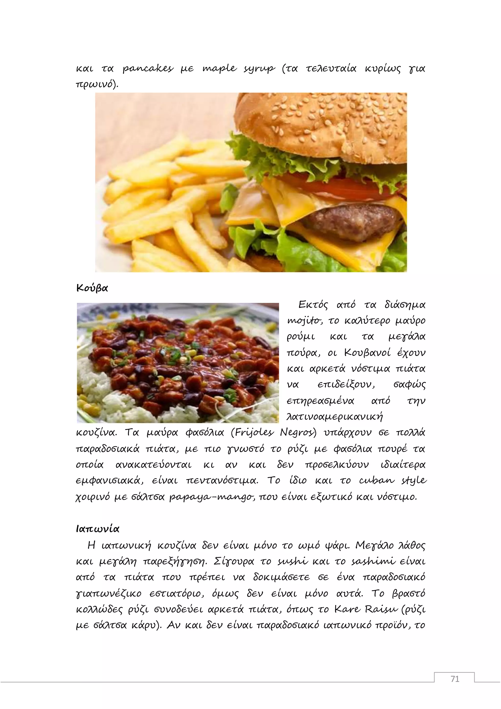 71
και τα pancakes με maple syrup (τα τελευταία κυρίως για
πρωινό).
Κούβα
Εκτός από τα διάσημα
mojito, το καλύτερο μαύρο
ρούμι και τα μεγάλα
πούρα, οι Κουβανοί έχουν
και αρκετά νόστιμα πιάτα
να επιδείξουν, σαφώς
επηρεασμένα από την
λατινοαμερικανική
κουζίνα. Τα μαύρα φασόλια (Frijoles Negros) υπάρχουν σε πολλά
παραδοσιακά πιάτα, με πιο γνωστό το ρύζι με φασόλια πουρέ τα
οποία ανακατεύονται κι αν και δεν προσελκύουν ιδιαίτερα
εμφανισιακά, είναι πεντανόστιμα. Το ίδιο και το cuban style
χοιρινό με σάλτσα papaya-mango, που είναι εξωτικό και νόστιμο.
Ιαπωνία
Η ιαπωνική κουζίνα δεν είναι μόνο το ωμό ψάρι. Μεγάλο λάθος
και μεγάλη παρεξήγηση. Σίγουρα το sushi και το sashimi είναι
από τα πιάτα που πρέπει να δοκιμάσετε σε ένα παραδοσιακό
γιαπωνέζικο εστιατόριο, όμως δεν είναι μόνο αυτά. Το βραστό
κολλώδες ρύζι συνοδεύει αρκετά πιάτα, όπως το Kare Raisu (ρύζι
με σάλτσα κάρυ). Αν και δεν είναι παραδοσιακό ιαπωνικό προϊόν, το
 