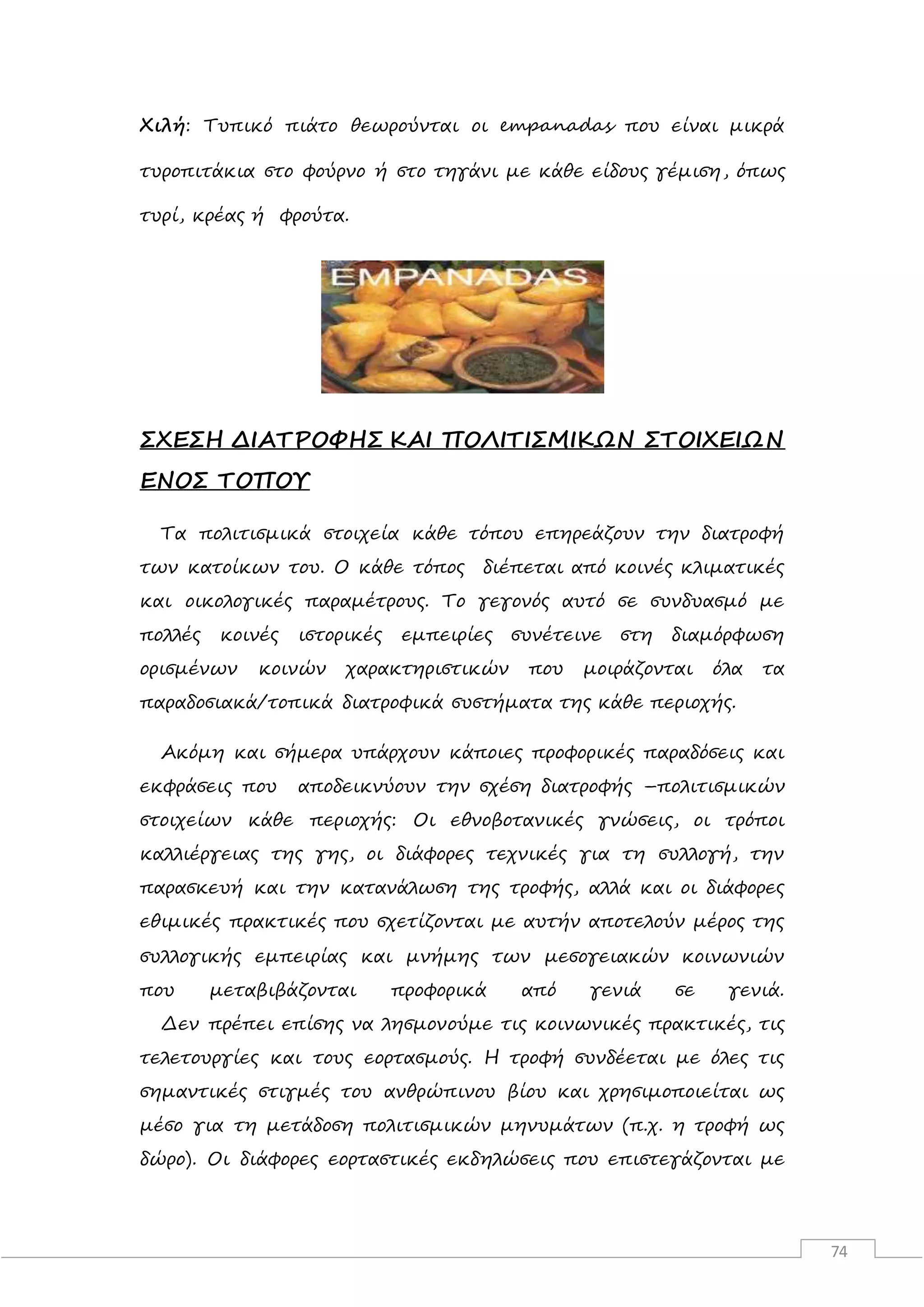74
Χιλή: Τυπικό πιάτο θεωρούνται οι empanadas που είναι μικρά
τυροπιτάκια στο φούρνο ή στο τηγάνι με κάθε είδους γέμιση, όπως
τυρί, κρέας ή φρούτα.
ΣΧΕΣΗ ΔΙΑΤΡΟΦΗΣ ΚΑΙ ΠΟΛΙΤΙΣΜΙΚΩΝ ΣΤΟΙΧΕΙΩΝ
ΕΝΟΣ ΤΟΠΟΥ
Τα πολιτισμικά στοιχεία κάθε τόπου επηρεάζουν την διατροφή
των κατοίκων του. Ο κάθε τόπος διέπεται από κοινές κλιματικές
και οικολογικές παραμέτρους. Το γεγονός αυτό σε συνδυασμό με
πολλές κοινές ιστορικές εμπειρίες συνέτεινε στη διαμόρφωση
ορισμένων κοινών χαρακτηριστικών που μοιράζονται όλα τα
παραδοσιακά/τοπικά διατροφικά συστήματα της κάθε περιοχής.
Ακόμη και σήμερα υπάρχουν κάποιες προφορικές παραδόσεις και
εκφράσεις που αποδεικνύουν την σχέση διατροφής –πολιτισμικών
στοιχείων κάθε περιοχής: Οι εθνοβοτανικές γνώσεις, οι τρόποι
καλλιέργειας της γης, οι διάφορες τεχνικές για τη συλλογή, την
παρασκευή και την κατανάλωση της τροφής, αλλά και οι διάφορες
εθιμικές πρακτικές που σχετίζονται με αυτήν αποτελούν μέρος της
συλλογικής εμπειρίας και μνήμης των μεσογειακών κοινωνιών
που μεταβιβάζονται προφορικά από γενιά σε γενιά.
Δεν πρέπει επίσης να λησμονούμε τις κοινωνικές πρακτικές, τις
τελετουργίες και τους εορτασμούς. Η τροφή συνδέεται με όλες τις
σημαντικές στιγμές του ανθρώπινου βίου και χρησιμοποιείται ως
μέσο για τη μετάδοση πολιτισμικών μηνυμάτων (π.χ. η τροφή ως
δώρο). Οι διάφορες εορταστικές εκδηλώσεις που επιστεγάζονται με
 