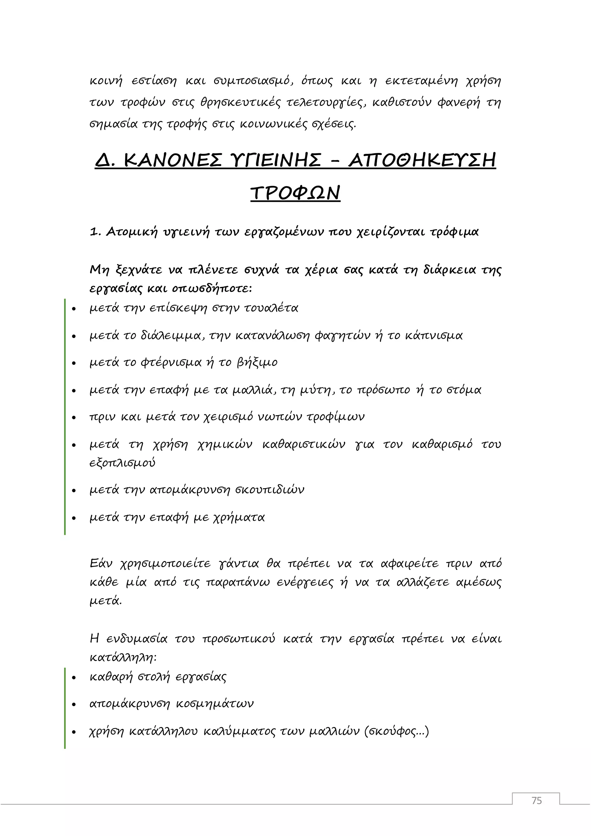 75
κοινή εστίαση και συμποσιασμό, όπως και η εκτεταμένη χρήση
των τροφών στις θρησκευτικές τελετουργίες, καθιστούν φανερή τη
σημασία της τροφής στις κοινωνικές σχέσεις.
Δ. ΚΑΝΟΝΕΣ ΥΓΙΕΙΝΗΣ - ΑΠΟΘΗΚΕΥΣΗ
ΤΡΟΦΩΝ
1. Ατομική υγιεινή των εργαζομένων που χειρίζονται τρόφιμα
Μη ξεχνάτε να πλένετε συχνά τα χέρια σας κατά τη διάρκεια της
εργασίας και οπωσδήποτε:
 μετά την επίσκεψη στην τουαλέτα
 μετά το διάλειμμα, την κατανάλωση φαγητών ή το κάπνισμα
 μετά το φτέρνισμα ή το βήξιμο
 μετά την επαφή με τα μαλλιά, τη μύτη, το πρόσωπο ή το στόμα
 πριν και μετά τον χειρισμό νωπών τροφίμων
 μετά τη χρήση χημικών καθαριστικών για τον καθαρισμό του
εξοπλισμού
 μετά την απομάκρυνση σκουπιδιών
 μετά την επαφή με χρήματα
Εάν χρησιμοποιείτε γάντια θα πρέπει να τα αφαιρείτε πριν από
κάθε μία από τις παραπάνω ενέργειες ή να τα αλλάζετε αμέσως
μετά.
Η ενδυμασία του προσωπικού κατά την εργασία πρέπει να είναι
κατάλληλη:
 καθαρή στολή εργασίας
 απομάκρυνση κοσμημάτων
 χρήση κατάλληλου καλύμματος των μαλλιών (σκούφος...)
 