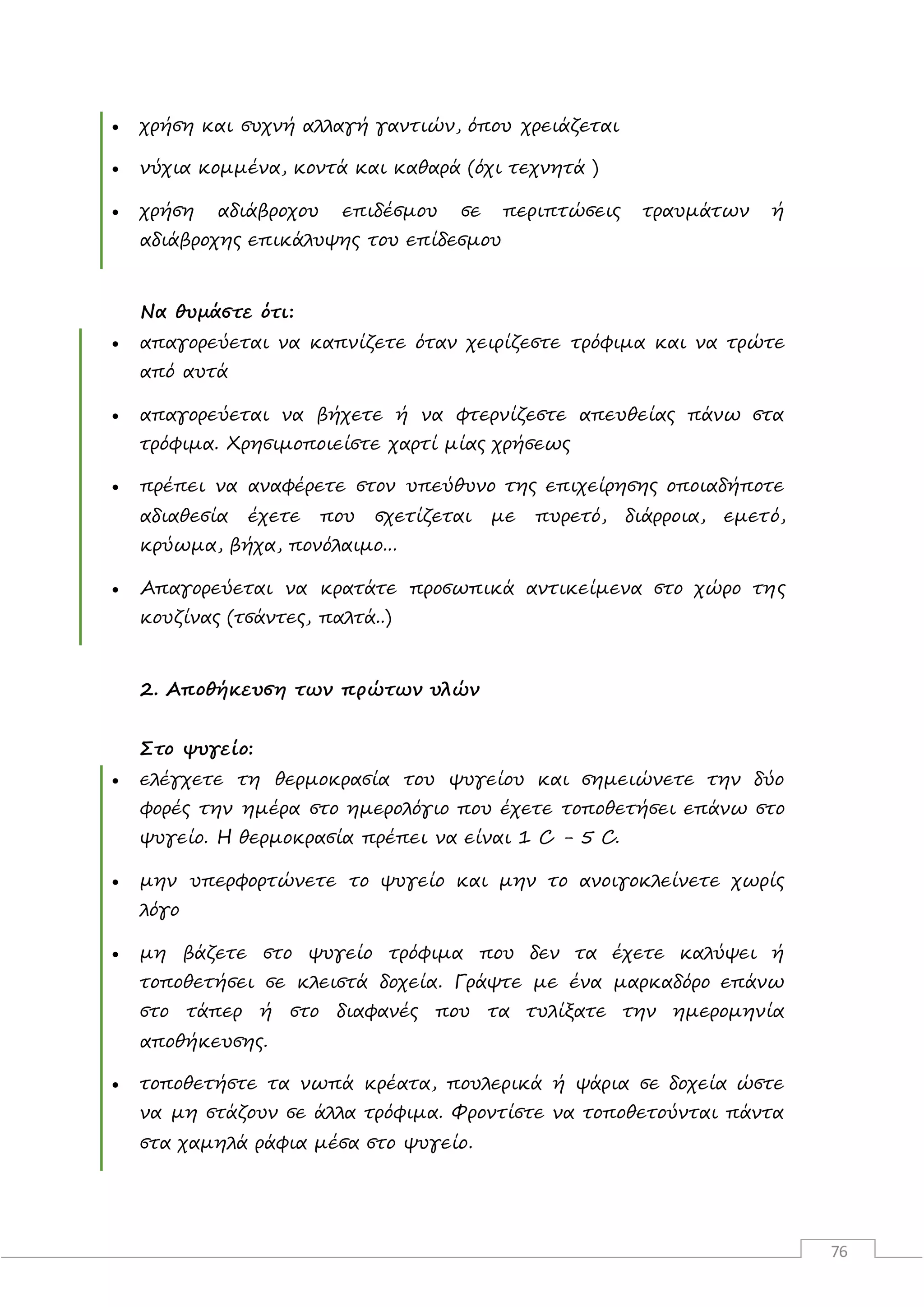 76
 χρήση και συχνή αλλαγή γαντιών, όπου χρειάζεται
 νύχια κομμένα, κοντά και καθαρά (όχι τεχνητά )
 χρήση αδιάβροχου επιδέσμου σε περιπτώσεις τραυμάτων ή
αδιάβροχης επικάλυψης του επίδεσμου
Να θυμάστε ότι:
 απαγορεύεται να καπνίζετε όταν χειρίζεστε τρόφιμα και να τρώτε
από αυτά
 απαγορεύεται να βήχετε ή να φτερνίζεστε απευθείας πάνω στα
τρόφιμα. Χρησιμοποιείστε χαρτί μίας χρήσεως
 πρέπει να αναφέρετε στον υπεύθυνο της επιχείρησης οποιαδήποτε
αδιαθεσία έχετε που σχετίζεται με πυρετό, διάρροια, εμετό,
κρύωμα, βήχα, πονόλαιμο...
 Απαγορεύεται να κρατάτε προσωπικά αντικείμενα στο χώρο της
κουζίνας (τσάντες, παλτά..)
2. Αποθήκευση των πρώτων υλών
Στο ψυγείο:
 ελέγχετε τη θερμοκρασία του ψυγείου και σημειώνετε την δύο
φορές την ημέρα στο ημερολόγιο που έχετε τοποθετήσει επάνω στο
ψυγείο. Η θερμοκρασία πρέπει να είναι 1 C - 5 C.
 μην υπερφορτώνετε το ψυγείο και μην το ανοιγοκλείνετε χωρίς
λόγο
 μη βάζετε στο ψυγείο τρόφιμα που δεν τα έχετε καλύψει ή
τοποθετήσει σε κλειστά δοχεία. Γράψτε με ένα μαρκαδόρο επάνω
στο τάπερ ή στο διαφανές που τα τυλίξατε την ημερομηνία
αποθήκευσης.
 τοποθετήστε τα νωπά κρέατα, πουλερικά ή ψάρια σε δοχεία ώστε
να μη στάζουν σε άλλα τρόφιμα. Φροντίστε να τοποθετούνται πάντα
στα χαμηλά ράφια μέσα στο ψυγείο.
 