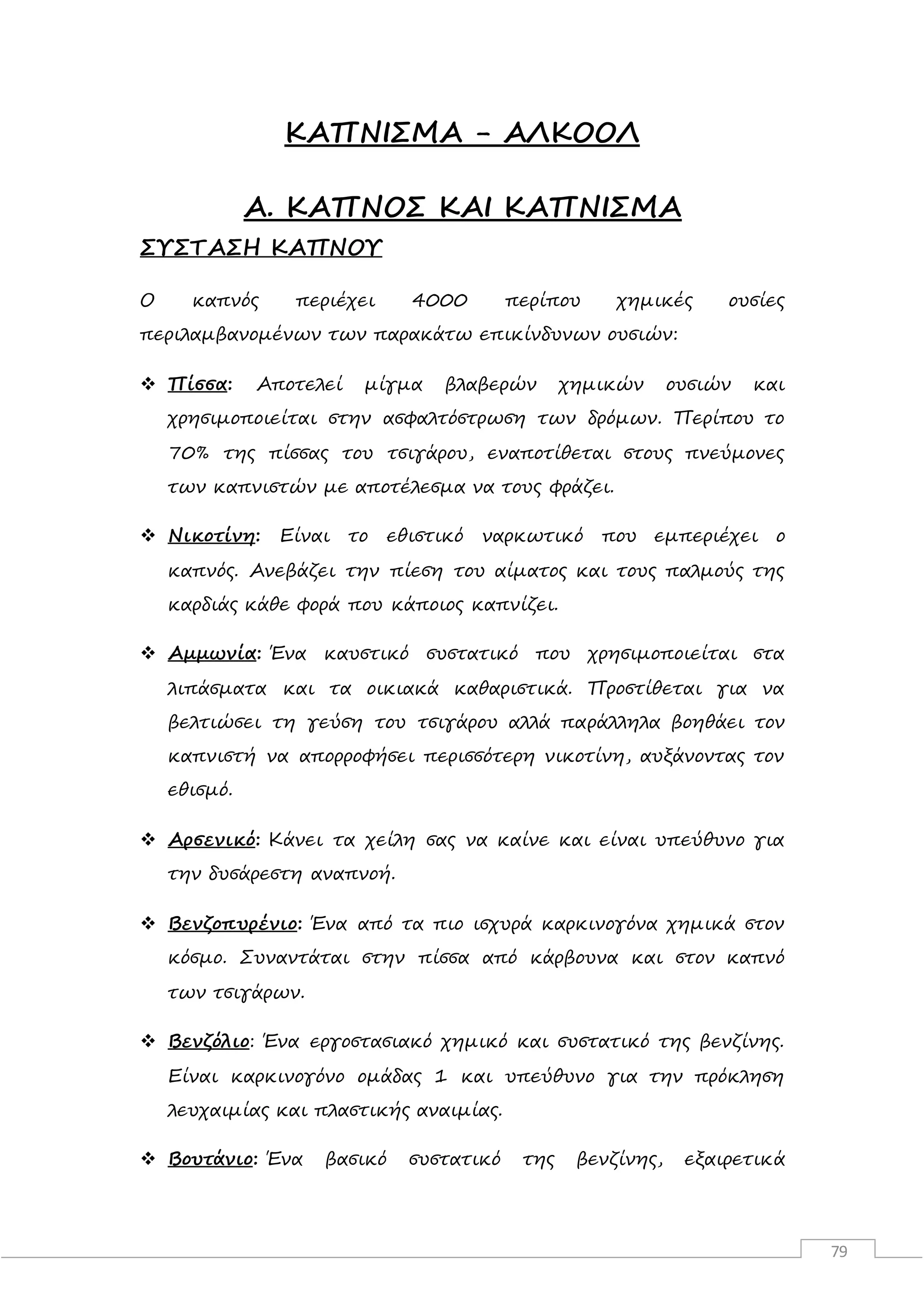 79
ΚΑΠΝΙΣΜΑ - ΑΛΚΟΟΛ
Α. ΚΑΠΝΟΣ ΚΑΙ ΚΑΠΝΙΣΜΑ
ΣΥΣΤΑΣΗ ΚΑΠΝΟΥ
Ο καπνός περιέχει 4000 περίπου χημικές ουσίες
περιλαμβανομένων των παρακάτω επικίνδυνων ουσιών:
 Πίσσα: Αποτελεί μίγμα βλαβερών χημικών ουσιών και
χρησιμοποιείται στην ασφαλτόστρωση των δρόμων. Περίπου το
70% της πίσσας του τσιγάρου, εναποτίθεται στους πνεύμονες
των καπνιστών με αποτέλεσμα να τους φράζει.
 Νικοτίνη: Είναι το εθιστικό ναρκωτικό που εμπεριέχει ο
καπνός. Ανεβάζει την πίεση του αίματος και τους παλμούς της
καρδιάς κάθε φορά που κάποιος καπνίζει.
 Αμμωνία: Ένα καυστικό συστατικό που χρησιμοποιείται στα
λιπάσματα και τα οικιακά καθαριστικά. Προστίθεται για να
βελτιώσει τη γεύση του τσιγάρου αλλά παράλληλα βοηθάει τον
καπνιστή να απορροφήσει περισσότερη νικοτίνη, αυξάνοντας τον
εθισμό.
 Αρσενικό: Κάνει τα χείλη σας να καίνε και είναι υπεύθυνο για
την δυσάρεστη αναπνοή.
 Βενζοπυρένιο: Ένα από τα πιο ισχυρά καρκινογόνα χημικά στον
κόσμο. Συναντάται στην πίσσα από κάρβουνα και στον καπνό
των τσιγάρων.
 Βενζόλιο: Ένα εργοστασιακό χημικό και συστατικό της βενζίνης.
Είναι καρκινογόνο ομάδας 1 και υπεύθυνο για την πρόκληση
λευχαιμίας και πλαστικής αναιμίας.
 Βουτάνιο: Ένα βασικό συστατικό της βενζίνης, εξαιρετικά
 