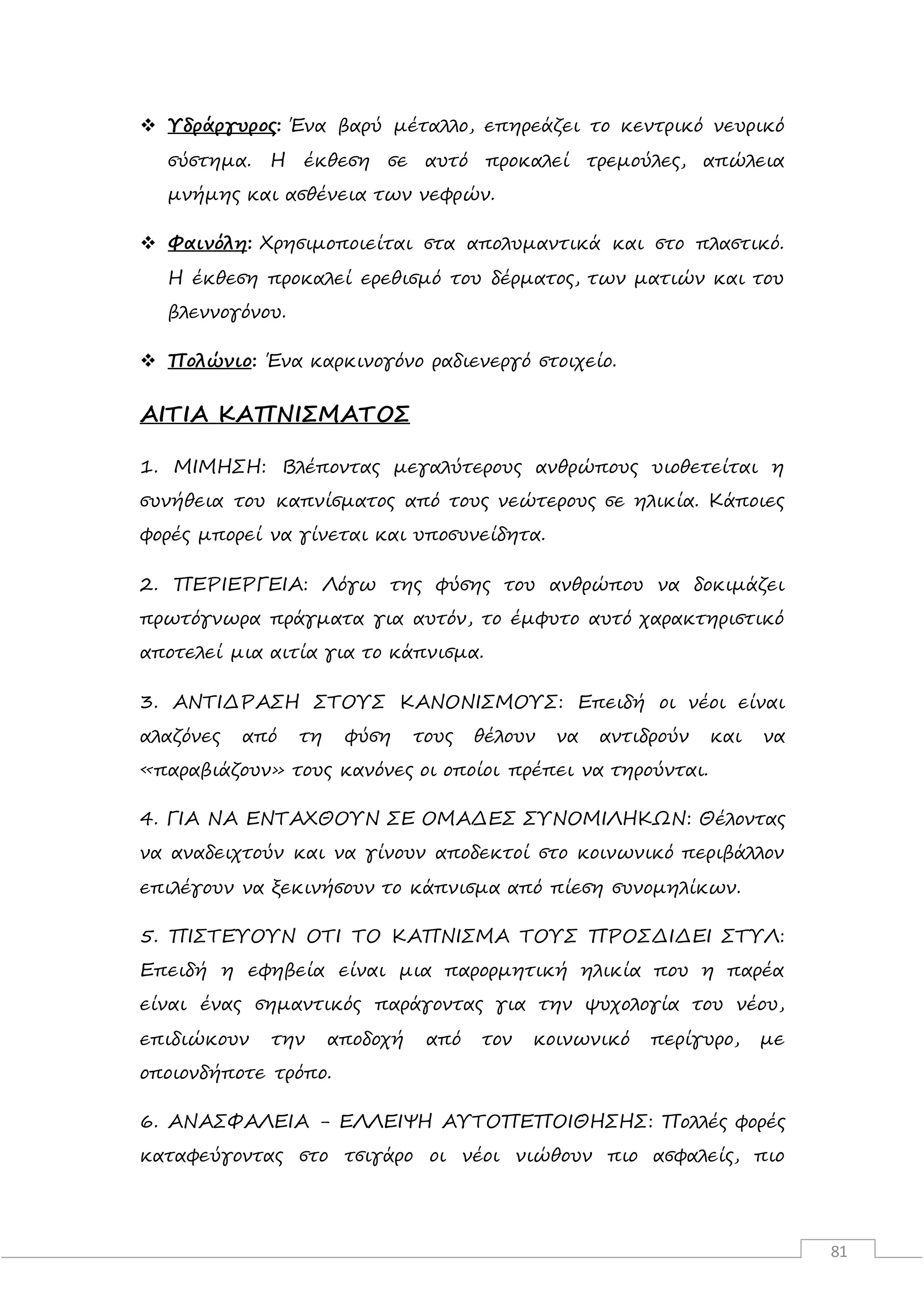 81
 Υδράργυρος: Ένα βαρύ μέταλλο, επηρεάζει το κεντρικό νευρικό
σύστημα. Η έκθεση σε αυτό προκαλεί τρεμούλες, απώλεια
μνήμης και ασθένεια των νεφρών.
 Φαινόλη: Χρησιμοποιείται στα απολυμαντικά και στο πλαστικό.
Η έκθεση προκαλεί ερεθισμό του δέρματος, των ματιών και του
βλεννογόνου.
 Πολώνιο: Ένα καρκινογόνο ραδιενεργό στοιχείο.
ΑΙΤΙΑ ΚΑΠΝΙΣΜΑΤΟΣ
1. ΜΙΜΗΣΗ: Βλέποντας μεγαλύτερους ανθρώπους υιοθετείται η
συνήθεια του καπνίσματος από τους νεώτερους σε ηλικία. Κάποιες
φορές μπορεί να γίνεται και υποσυνείδητα.
2. ΠΕΡΙΕΡΓΕΙΑ: Λόγω της φύσης του ανθρώπου να δοκιμάζει
πρωτόγνωρα πράγματα για αυτόν, το έμφυτο αυτό χαρακτηριστικό
αποτελεί μια αιτία για το κάπνισμα.
3. ΑΝΤΙΔΡΑΣΗ ΣΤΟΥΣ ΚΑΝΟΝΙΣΜΟΥΣ: Επειδή οι νέοι είναι
αλαζόνες από τη φύση τους θέλουν να αντιδρούν και να
«παραβιάζουν» τους κανόνες οι οποίοι πρέπει να τηρούνται.
4. ΓΙΑ ΝΑ ΕΝΤΑΧΘΟΥΝ ΣΕ ΟΜΑΔΕΣ ΣΥΝΟΜΙΛΗΚΩΝ: Θέλοντας
να αναδειχτούν και να γίνουν αποδεκτοί στο κοινωνικό περιβάλλον
επιλέγουν να ξεκινήσουν το κάπνισμα από πίεση συνομηλίκων.
5. ΠΙΣΤΕΥΟΥΝ ΟΤΙ ΤΟ ΚΑΠΝΙΣΜΑ ΤΟΥΣ ΠΡΟΣΔΙΔΕΙ ΣΤΥΛ:
Επειδή η εφηβεία είναι μια παρορμητική ηλικία που η παρέα
είναι ένας σημαντικός παράγοντας για την ψυχολογία του νέου,
επιδιώκουν την αποδοχή από τον κοινωνικό περίγυρο, με
οποιονδήποτε τρόπο.
6. ΑΝΑΣΦΑΛΕΙΑ - ΕΛΛΕΙΨΗ ΑΥΤΟΠΕΠΟΙΘΗΣΗΣ: Πολλές φορές
καταφεύγοντας στο τσιγάρο οι νέοι νιώθουν πιο ασφαλείς, πιο
 