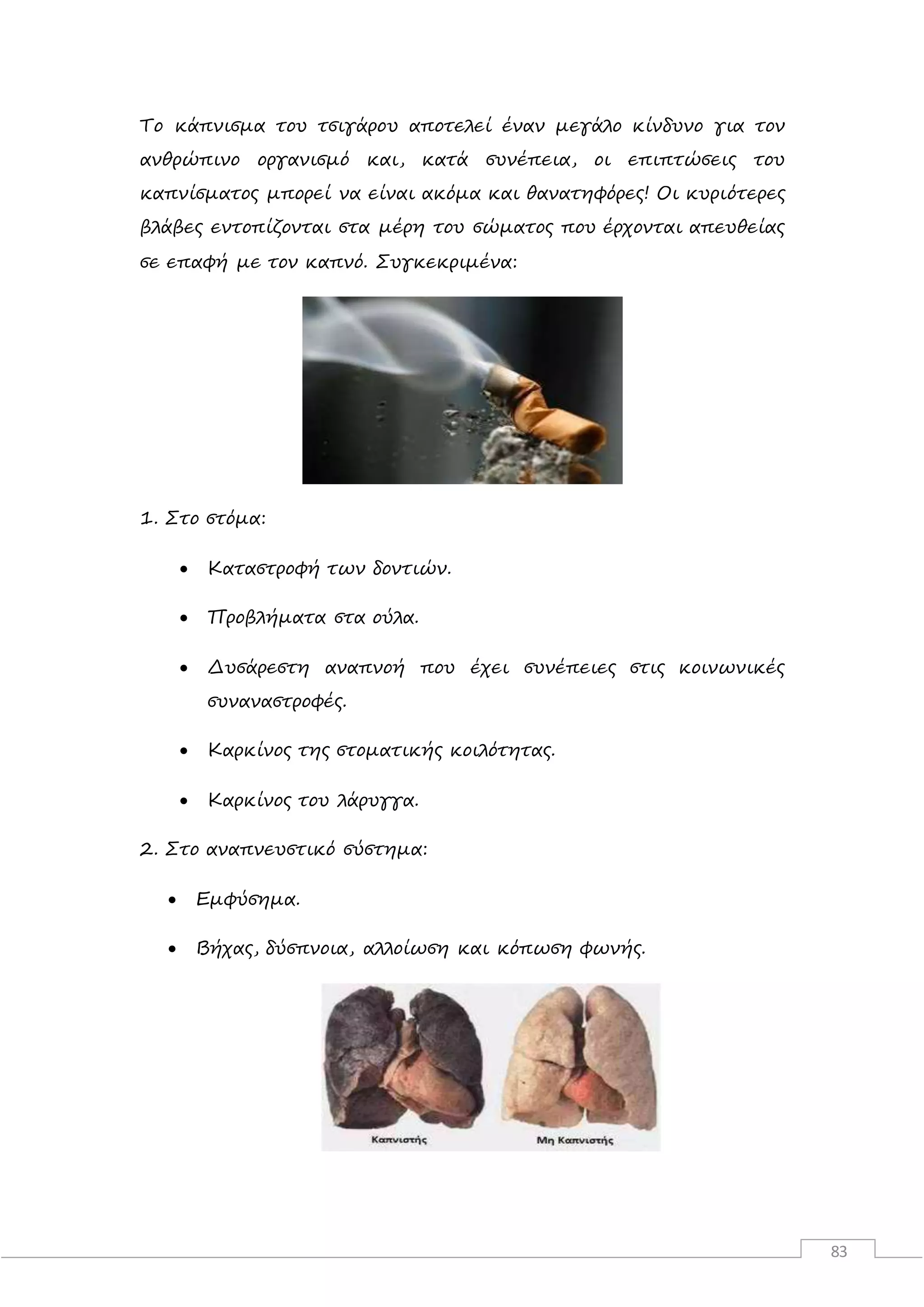 83
Το κάπνισμα του τσιγάρου αποτελεί έναν μεγάλο κίνδυνο για τον
ανθρώπινο οργανισμό και, κατά συνέπεια, οι επιπτώσεις του
καπνίσματος μπορεί να είναι ακόμα και θανατηφόρες! Οι κυριότερες
βλάβες εντοπίζονται στα μέρη του σώματος που έρχονται απευθείας
σε επαφή με τον καπνό. Συγκεκριμένα:
1. Στο στόμα:
 Καταστροφή των δοντιών.
 Προβλήματα στα ούλα.
 Δυσάρεστη αναπνοή που έχει συνέπειες στις κοινωνικές
συναναστροφές.
 Καρκίνος της στοματικής κοιλότητας.
 Καρκίνος του λάρυγγα.
2. Στο αναπνευστικό σύστημα:
 Εμφύσημα.
 Βήχας, δύσπνοια, αλλοίωση και κόπωση φωνής.
 