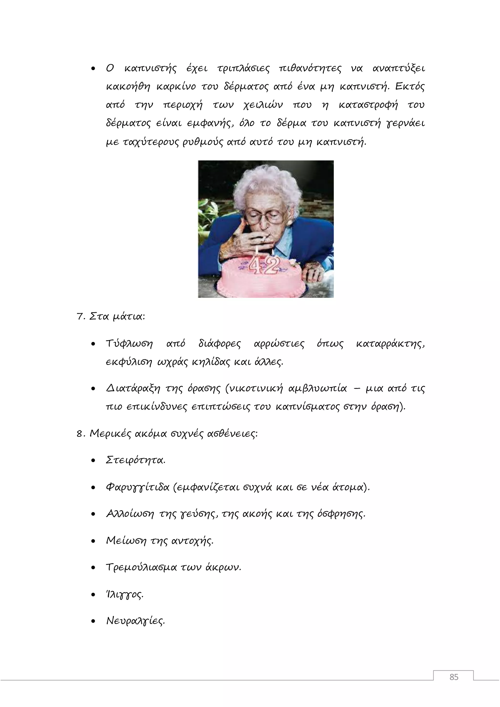 85
 Ο καπνιστής έχει τριπλάσιες πιθανότητες να αναπτύξει
κακοήθη καρκίνο του δέρματος από ένα μη καπνιστή. Εκτός
από την περιοχή των χειλιών που η καταστροφή του
δέρματος είναι εμφανής, όλο το δέρμα του καπνιστή γερνάει
με ταχύτερους ρυθμούς από αυτό του μη καπνιστή.
7. Στα μάτια:
 Τύφλωση από διάφορες αρρώστιες όπως καταρράκτης,
εκφύλιση ωχράς κηλίδας και άλλες.
 Διατάραξη της όρασης (νικοτινική αμβλυωπία – μια από τις
πιο επικίνδυνες επιπτώσεις του καπνίσματος στην όραση).
8. Μερικές ακόμα συχνές ασθένειες:
 Στειρότητα.
 Φαρυγγίτιδα (εμφανίζεται συχνά και σε νέα άτομα).
 Αλλοίωση της γεύσης, της ακοής και της όσφρησης.
 Μείωση της αντοχής.
 Τρεμούλιασμα των άκρων.
 Ίλιγγος.
 Νευραλγίες.
 