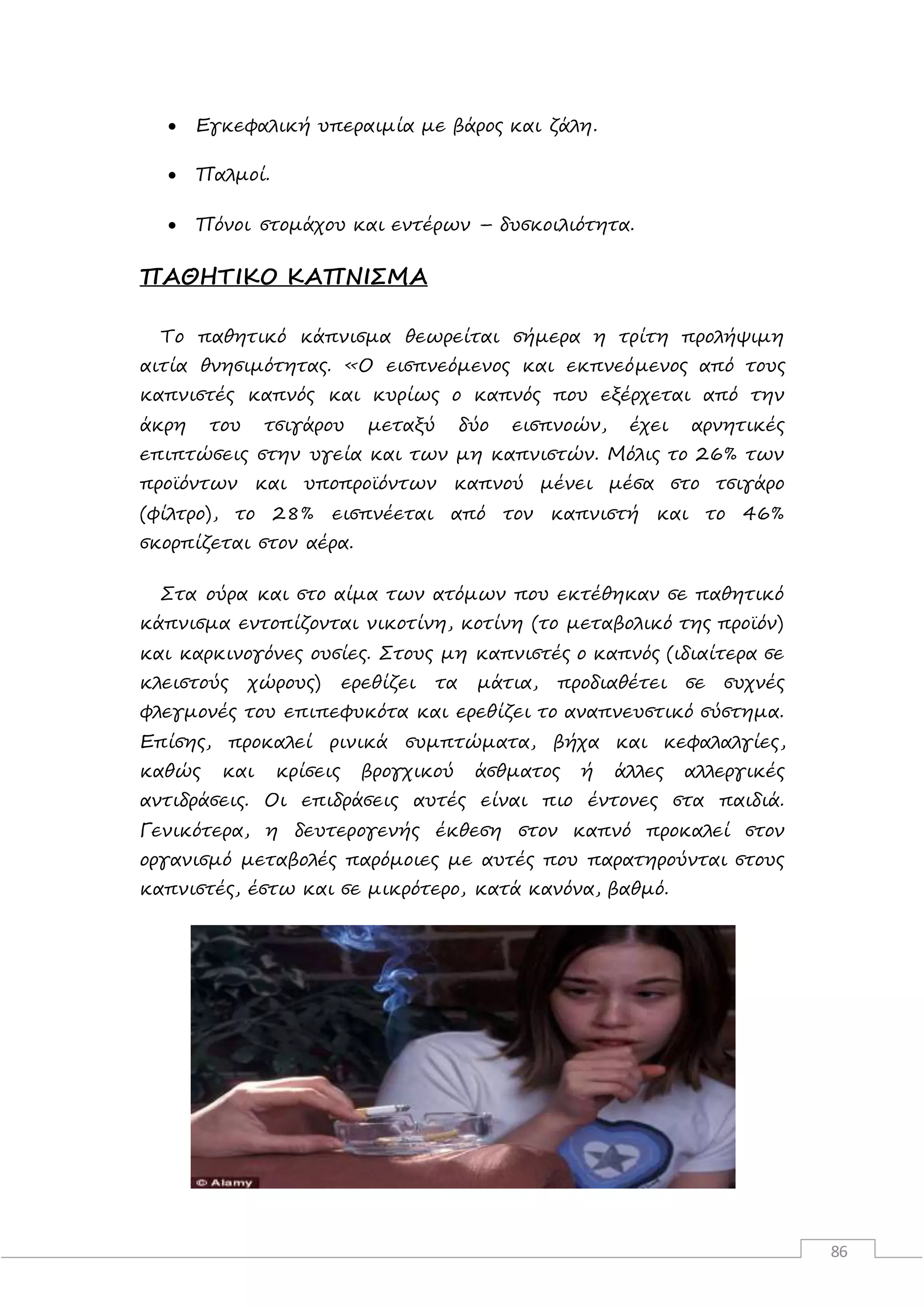 86
 Εγκεφαλική υπεραιμία με βάρος και ζάλη.
 Παλμοί.
 Πόνοι στομάχου και εντέρων – δυσκοιλιότητα.
ΠΑΘΗΤΙΚΟ ΚΑΠΝΙΣΜΑ
Το παθητικό κάπνισμα θεωρείται σήμερα η τρίτη προλήψιμη
αιτία θνησιμότητας. «Ο εισπνεόμενος και εκπνεόμενος από τους
καπνιστές καπνός και κυρίως ο καπνός που εξέρχεται από την
άκρη του τσιγάρου μεταξύ δύο εισπνοών, έχει αρνητικές
επιπτώσεις στην υγεία και των μη καπνιστών. Μόλις το 26% των
προϊόντων και υποπροϊόντων καπνού μένει μέσα στο τσιγάρο
(φίλτρο), το 28% εισπνέεται από τον καπνιστή και το 46%
σκορπίζεται στον αέρα.
Στα ούρα και στο αίμα των ατόμων που εκτέθηκαν σε παθητικό
κάπνισμα εντοπίζονται νικοτίνη, κοτίνη (το μεταβολικό της προϊόν)
και καρκινογόνες ουσίες. Στους μη καπνιστές ο καπνός (ιδιαίτερα σε
κλειστούς χώρους) ερεθίζει τα μάτια, προδιαθέτει σε συχνές
φλεγμονές του επιπεφυκότα και ερεθίζει το αναπνευστικό σύστημα.
Επίσης, προκαλεί ρινικά συμπτώματα, βήχα και κεφαλαλγίες,
καθώς και κρίσεις βρογχικού άσθματος ή άλλες αλλεργικές
αντιδράσεις. Οι επιδράσεις αυτές είναι πιο έντονες στα παιδιά.
Γενικότερα, η δευτερογενής έκθεση στον καπνό προκαλεί στον
οργανισμό μεταβολές παρόμοιες με αυτές που παρατηρούνται στους
καπνιστές, έστω και σε μικρότερο, κατά κανόνα, βαθμό.
 