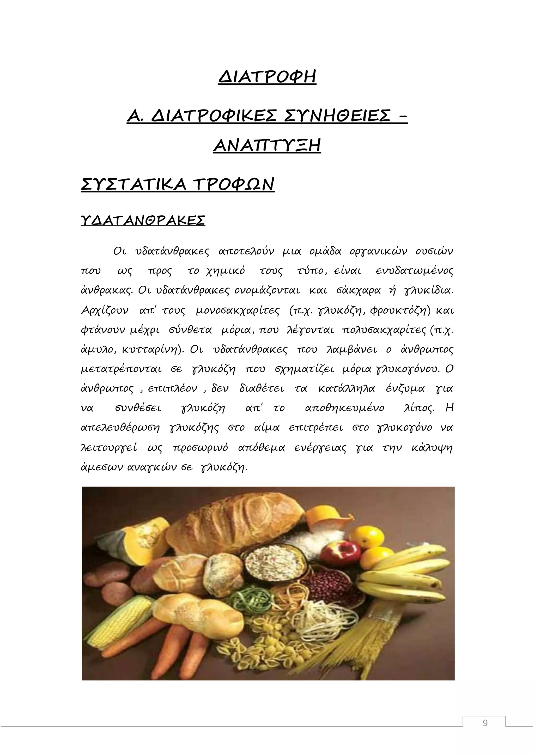 9
ΔΙΑΤΡΟΦΗ
Α. ΔΙΑΤΡΟΦΙΚΕΣ ΣΥΝΗΘΕΙΕΣ -
ΑΝΑΠΤΥΞΗ
ΣΥΣΤΑΤΙΚΑ ΤΡΟΦΩΝ
ΥΔΑΤΑΝΘΡΑΚΕΣ
Οι υδατάνθρακες αποτελούν μια ομάδα οργανικών ουσιών
που ως προς το χημικό τους τύπο, είναι ενυδατωμένος
άνθρακας. Οι υδατάνθρακες ονομάζονται και σάκχαρα ή γλυκίδια.
Αρχίζουν απ΄ τους μονοσακχαρίτες (π.χ. γλυκόζη, φρουκτόζη) και
φτάνουν μέχρι σύνθετα μόρια, που λέγονται πολυσακχαρίτες (π.χ.
άμυλο, κυτταρίνη). Οι υδατάνθρακες που λαμβάνει ο άνθρωπος
μετατρέπονται σε γλυκόζη που σχηματίζει μόρια γλυκογόνου. Ο
άνθρωπος , επιπλέον , δεν διαθέτει τα κατάλληλα ένζυμα για
να συνθέσει γλυκόζη απ΄ το αποθηκευμένο λίπος. Η
απελευθέρωση γλυκόζης στο αίμα επιτρέπει στο γλυκογόνο να
λειτουργεί ως προσωρινό απόθεμα ενέργειας για την κάλυψη
άμεσων αναγκών σε γλυκόζη.
 