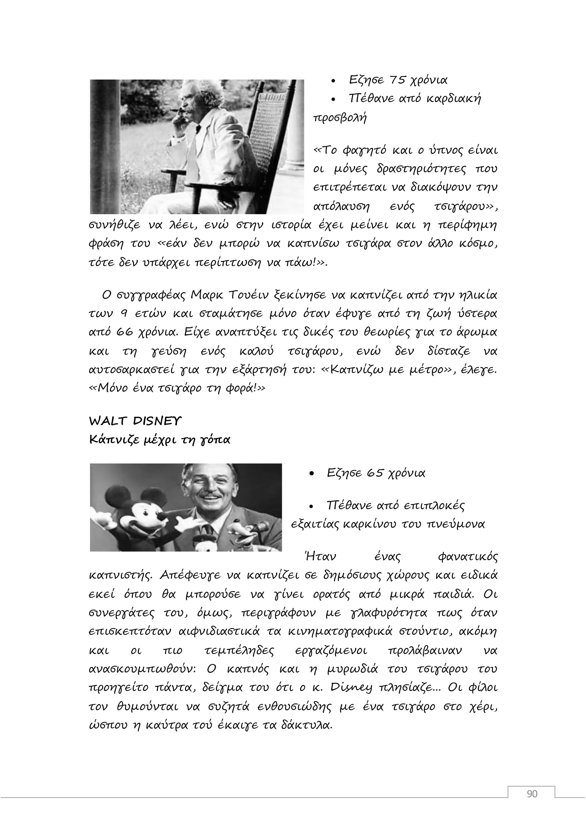 90
 Εζησε 75 χρόνια
 Πέθανε από καρδιακή
προσβολή
«Το φαγητό και ο ύπνος είναι
οι μόνες δραστηριότητες που
επιτρέπεται να διακόψουν την
απόλαυση ενός τσιγάρου»,
συνήθιζε να λέει, ενώ στην ιστορία έχει μείνει και η περίφημη
φράση του «εάν δεν μπορώ να καπνίσω τσιγάρα στον άλλο κόσμο,
τότε δεν υπάρχει περίπτωση να πάω!».
Ο συγγραφέας Μαρκ Τουέιν ξεκίνησε να καπνίζει από την ηλικία
των 9 ετών και σταμάτησε μόνο όταν έφυγε από τη ζωή ύστερα
από 66 χρόνια. Είχε αναπτύξει τις δικές του θεωρίες για το άρωμα
και τη γεύση ενός καλού τσιγάρου, ενώ δεν δίσταζε να
αυτοσαρκαστεί για την εξάρτησή του: «Καπνίζω με μέτρο», έλεγε.
«Μόνο ένα τσιγάρο τη φορά!»
WΑLΤ DΙSΝΕΥ
Κάπνιζε μέχρι τη γόπα
 Εζησε 65 χρόνια
 Πέθανε από επιπλοκές
εξαιτίας καρκίνου του πνεύμονα
Ήταν ένας φανατικός
καπνιστής. Απέφευγε να καπνίζει σε δημόσιους χώρους και ειδικά
εκεί όπου θα μπορούσε να γίνει ορατός από μικρά παιδιά. Οι
συνεργάτες του, όμως, περιγράφουν με γλαφυρότητα πως όταν
επισκεπτόταν αιφνιδιαστικά τα κινηματογραφικά στούντιο, ακόμη
και οι πιο τεμπέληδες εργαζόμενοι προλάβαιναν να
ανασκουμπωθούν: Ο καπνός και η μυρωδιά του τσιγάρου του
προηγείτο πάντα, δείγμα του ότι ο κ. Disney πλησίαζε... Οι φίλοι
τον θυμούνται να συζητά ενθουσιώδης με ένα τσιγάρο στο χέρι,
ώσπου η καύτρα τού έκαιγε τα δάκτυλα.
 