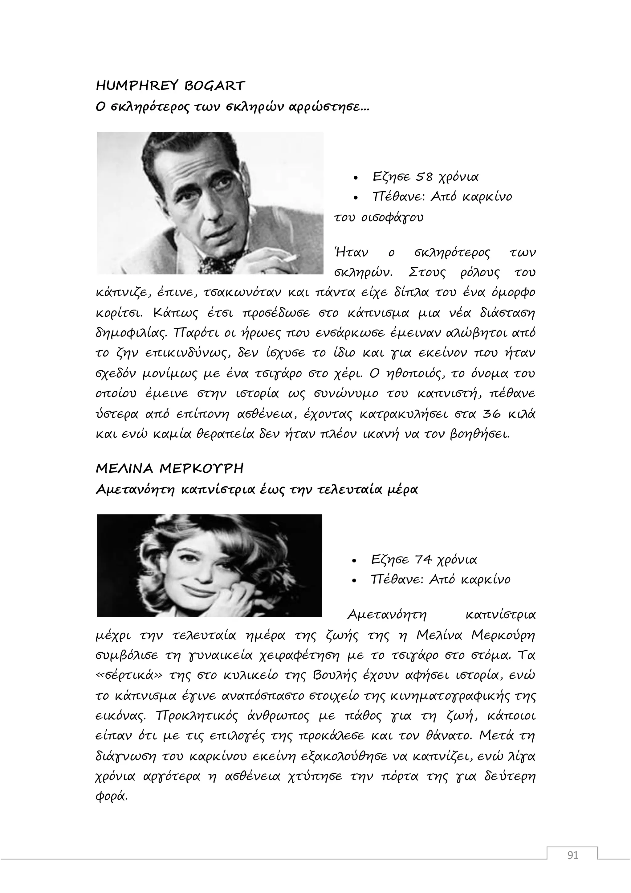 91
HUMPHREY BOGART
O σκληρότερος των σκληρών αρρώστησε...
 Εζησε 58 χρόνια
 Πέθανε: Από καρκίνο
του οισοφάγου
Ήταν ο σκληρότερος των
σκληρών. Στους ρόλους του
κάπνιζε, έπινε, τσακωνόταν και πάντα είχε δίπλα του ένα όμορφο
κορίτσι. Κάπως έτσι προσέδωσε στο κάπνισμα μια νέα διάσταση
δημοφιλίας. Παρότι οι ήρωες που ενσάρκωσε έμειναν αλώβητοι από
το ζην επικινδύνως, δεν ίσχυσε το ίδιο και για εκείνον που ήταν
σχεδόν μονίμως με ένα τσιγάρο στο χέρι. Ο ηθοποιός, το όνομα του
οποίου έμεινε στην ιστορία ως συνώνυμο του καπνιστή, πέθανε
ύστερα από επίπονη ασθένεια, έχοντας κατρακυλήσει στα 36 κιλά
και ενώ καμία θεραπεία δεν ήταν πλέον ικανή να τον βοηθήσει.
ΜΕΛΙΝΑ ΜΕΡΚΟΥΡΗ
Αμετανόητη καπνίστρια έως την τελευταία μέρα
 Εζησε 74 χρόνια
 Πέθανε: Από καρκίνο
Αμετανόητη καπνίστρια
μέχρι την τελευταία ημέρα της ζωής της η Μελίνα Μερκούρη
συμβόλισε τη γυναικεία χειραφέτηση με το τσιγάρο στο στόμα. Τα
«σέρτικά» της στο κυλικείο της Βουλής έχουν αφήσει ιστορία, ενώ
το κάπνισμα έγινε αναπόσπαστο στοιχείο της κινηματογραφικής της
εικόνας. Προκλητικός άνθρωπος με πάθος για τη ζωή, κάποιοι
είπαν ότι με τις επιλογές της προκάλεσε και τον θάνατο. Μετά τη
διάγνωση του καρκίνου εκείνη εξακολούθησε να καπνίζει, ενώ λίγα
χρόνια αργότερα η ασθένεια χτύπησε την πόρτα της για δεύτερη
φορά.
 