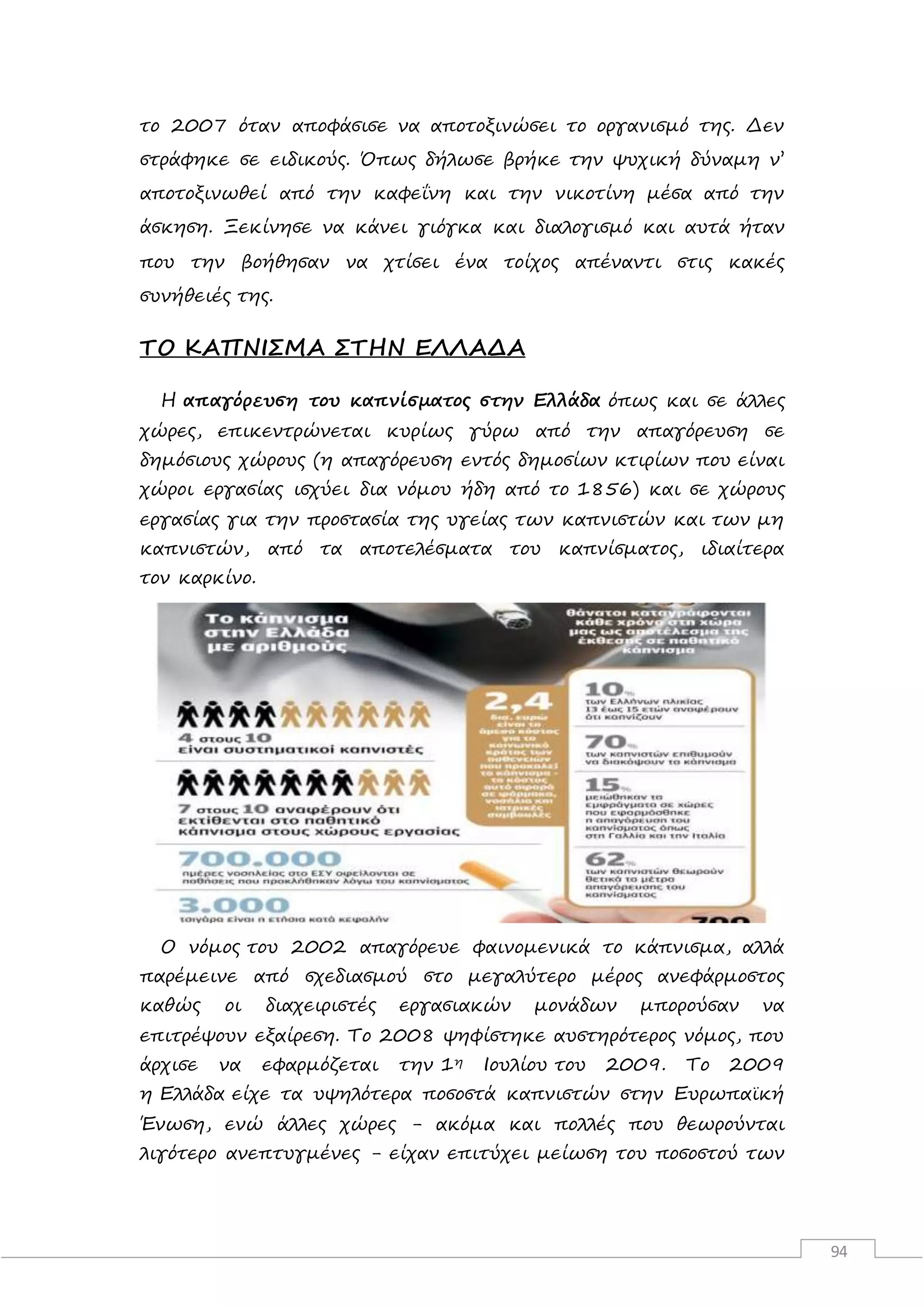 94
το 2007 όταν αποφάσισε να αποτοξινώσει το οργανισμό της. Δεν
στράφηκε σε ειδικούς. Όπως δήλωσε βρήκε την ψυχική δύναμη ν’
αποτοξινωθεί από την καφεΐνη και την νικοτίνη μέσα από την
άσκηση. Ξεκίνησε να κάνει γιόγκα και διαλογισμό και αυτά ήταν
που την βοήθησαν να χτίσει ένα τοίχος απέναντι στις κακές
συνήθειές της.
ΤΟ ΚΑΠΝΙΣΜΑ ΣΤΗΝ ΕΛΛΑΔΑ
Η απαγόρευση του καπνίσματος στην Ελλάδα όπως και σε άλλες
χώρες, επικεντρώνεται κυρίως γύρω από την απαγόρευση σε
δημόσιους χώρους (η απαγόρευση εντός δημοσίων κτιρίων που είναι
χώροι εργασίας ισχύει δια νόμου ήδη από το 1856) και σε χώρους
εργασίας για την προστασία της υγείας των καπνιστών και των μη
καπνιστών, από τα αποτελέσματα του καπνίσματος, ιδιαίτερα
τον καρκίνο.
Ο νόμος του 2002 απαγόρευε φαινομενικά το κάπνισμα, αλλά
παρέμεινε από σχεδιασμού στο μεγαλύτερο μέρος ανεφάρμοστος
καθώς οι διαχειριστές εργασιακών μονάδων μπορούσαν να
επιτρέψουν εξαίρεση. Το 2008 ψηφίστηκε αυστηρότερος νόμος, που
άρχισε να εφαρμόζεται την 1η Ιουλίου του 2009. Το 2009
η Ελλάδα είχε τα υψηλότερα ποσοστά καπνιστών στην Ευρωπαϊκή
Ένωση, ενώ άλλες χώρες - ακόμα και πολλές που θεωρούνται
λιγότερο ανεπτυγμένες - είχαν επιτύχει μείωση του ποσοστού των
 