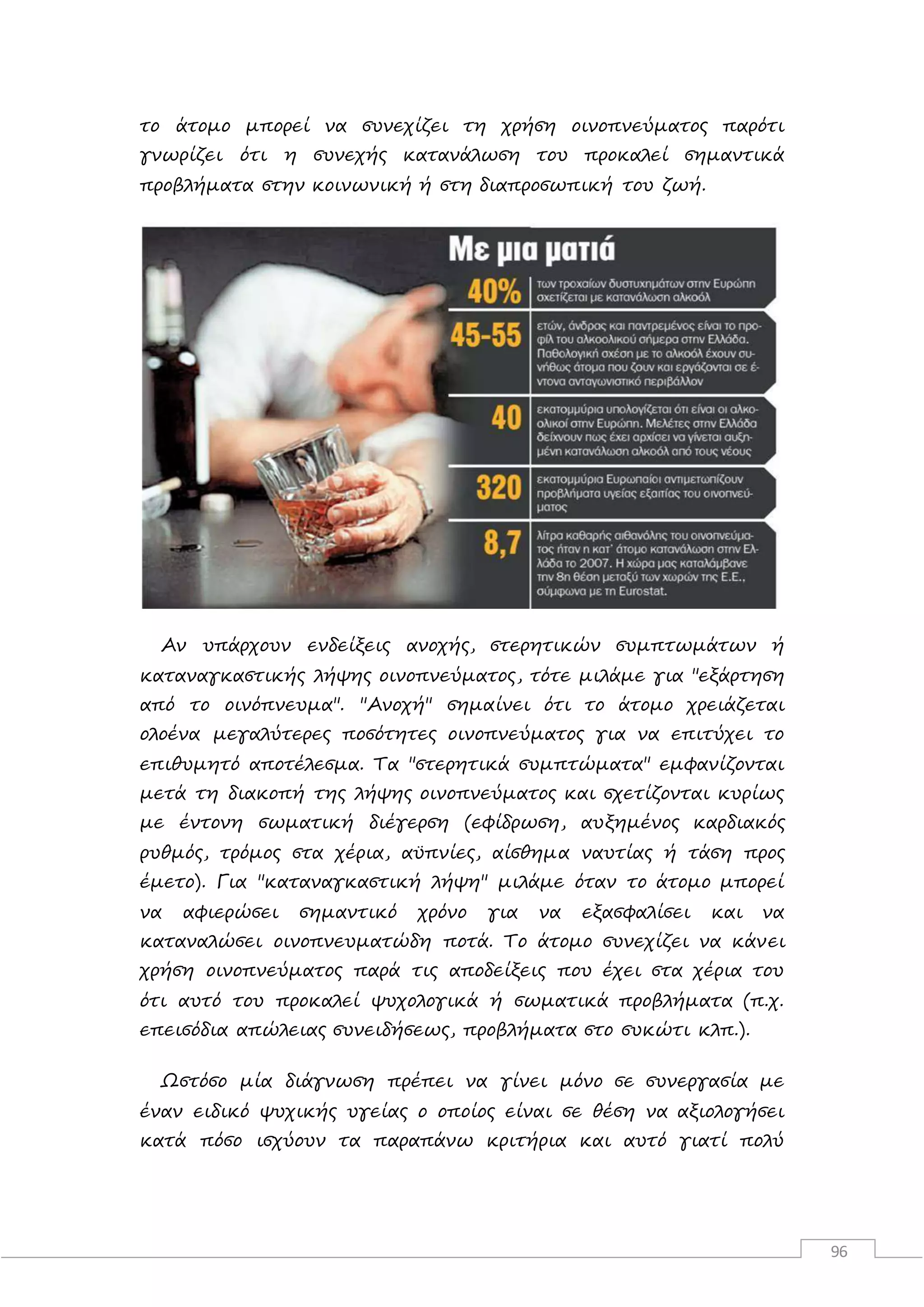 96
το άτομο μπορεί να συνεχίζει τη χρήση οινοπνεύματος παρότι
γνωρίζει ότι η συνεχής κατανάλωση του προκαλεί σημαντικά
προβλήματα στην κοινωνική ή στη διαπροσωπική του ζωή.
Αν υπάρχουν ενδείξεις ανοχής, στερητικών συμπτωμάτων ή
καταναγκαστικής λήψης οινοπνεύματος, τότε μιλάμε για "εξάρτηση
από το οινόπνευμα". "Ανοχή" σημαίνει ότι το άτομο χρειάζεται
ολοένα μεγαλύτερες ποσότητες οινοπνεύματος για να επιτύχει το
επιθυμητό αποτέλεσμα. Τα "στερητικά συμπτώματα" εμφανίζονται
μετά τη διακοπή της λήψης οινοπνεύματος και σχετίζονται κυρίως
με έντονη σωματική διέγερση (εφίδρωση, αυξημένος καρδιακός
ρυθμός, τρόμος στα χέρια, αϋπνίες, αίσθημα ναυτίας ή τάση προς
έμετο). Για "καταναγκαστική λήψη" μιλάμε όταν το άτομο μπορεί
να αφιερώσει σημαντικό χρόνο για να εξασφαλίσει και να
καταναλώσει οινοπνευματώδη ποτά. Το άτομο συνεχίζει να κάνει
χρήση οινοπνεύματος παρά τις αποδείξεις που έχει στα χέρια του
ότι αυτό του προκαλεί ψυχολογικά ή σωματικά προβλήματα (π.χ.
επεισόδια απώλειας συνειδήσεως, προβλήματα στο συκώτι κλπ.).
Ωστόσο μία διάγνωση πρέπει να γίνει μόνο σε συνεργασία με
έναν ειδικό ψυχικής υγείας ο οποίος είναι σε θέση να αξιολογήσει
κατά πόσο ισχύουν τα παραπάνω κριτήρια και αυτό γιατί πολύ
 