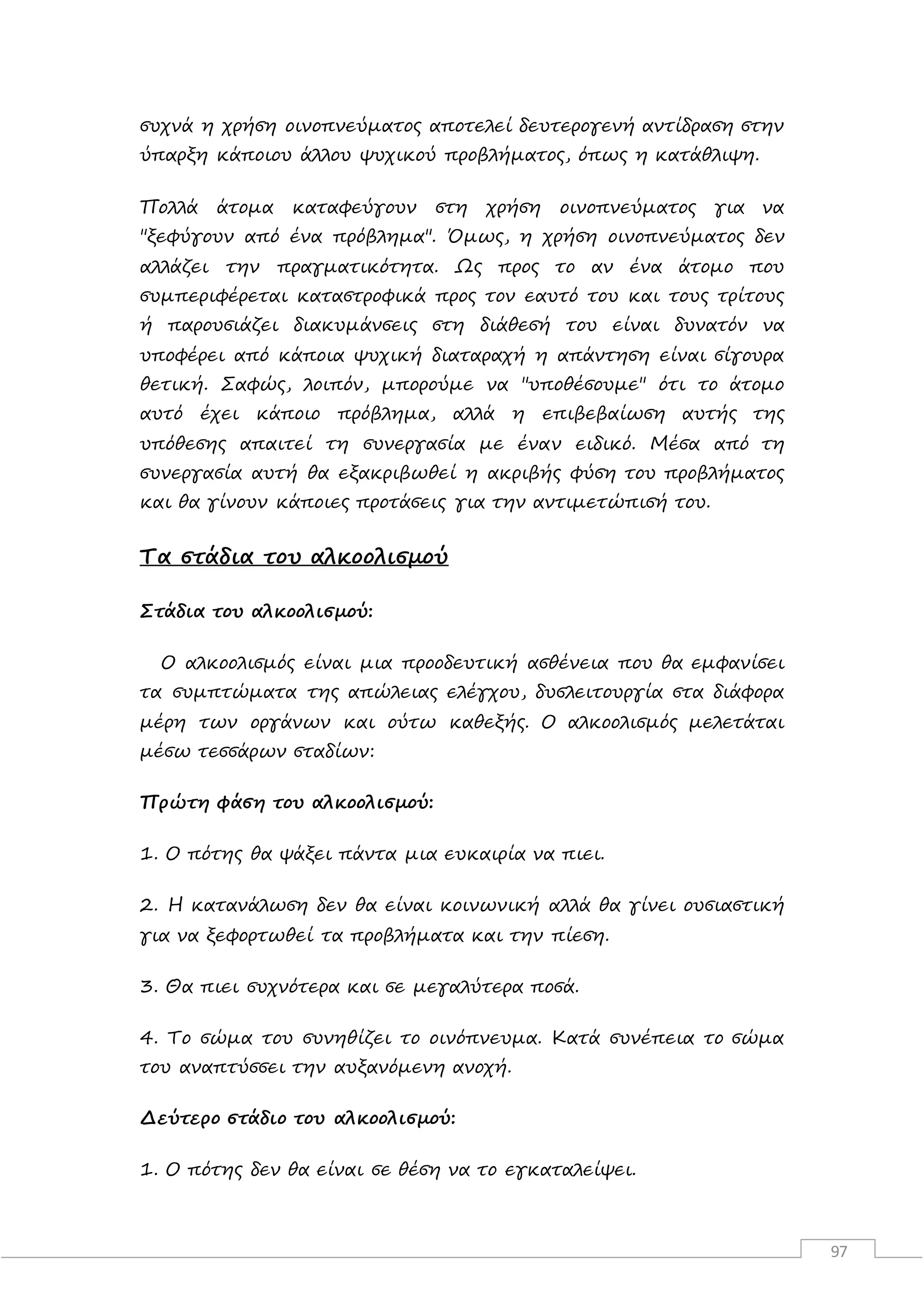 97
συχνά η χρήση οινοπνεύματος αποτελεί δευτερογενή αντίδραση στην
ύπαρξη κάποιου άλλου ψυχικού προβλήματος, όπως η κατάθλιψη.
Πολλά άτομα καταφεύγουν στη χρήση οινοπνεύματος για να
"ξεφύγουν από ένα πρόβλημα". Όμως, η χρήση οινοπνεύματος δεν
αλλάζει την πραγματικότητα. Ως προς το αν ένα άτομο που
συμπεριφέρεται καταστροφικά προς τον εαυτό του και τους τρίτους
ή παρουσιάζει διακυμάνσεις στη διάθεσή του είναι δυνατόν να
υποφέρει από κάποια ψυχική διαταραχή η απάντηση είναι σίγουρα
θετική. Σαφώς, λοιπόν, μπορούμε να "υποθέσουμε" ότι το άτομο
αυτό έχει κάποιο πρόβλημα, αλλά η επιβεβαίωση αυτής της
υπόθεσης απαιτεί τη συνεργασία με έναν ειδικό. Μέσα από τη
συνεργασία αυτή θα εξακριβωθεί η ακριβής φύση του προβλήματος
και θα γίνουν κάποιες προτάσεις για την αντιμετώπισή του.
Τα στάδια του αλκοολισμού
Στάδια του αλκοολισμού:
Ο αλκοολισμός είναι μια προοδευτική ασθένεια που θα εμφανίσει
τα συμπτώματα της απώλειας ελέγχου, δυσλειτουργία στα διάφορα
μέρη των οργάνων και ούτω καθεξής. Ο αλκοολισμός μελετάται
μέσω τεσσάρων σταδίων:
Πρώτη φάση του αλκοολισμού:
1. Ο πότης θα ψάξει πάντα μια ευκαιρία να πιει.
2. Η κατανάλωση δεν θα είναι κοινωνική αλλά θα γίνει ουσιαστική
για να ξεφορτωθεί τα προβλήματα και την πίεση.
3. Θα πιει συχνότερα και σε μεγαλύτερα ποσά.
4. Το σώμα του συνηθίζει το οινόπνευμα. Κατά συνέπεια το σώμα
του αναπτύσσει την αυξανόμενη ανοχή.
Δεύτερο στάδιο του αλκοολισμού:
1. Ο πότης δεν θα είναι σε θέση να το εγκαταλείψει.
 