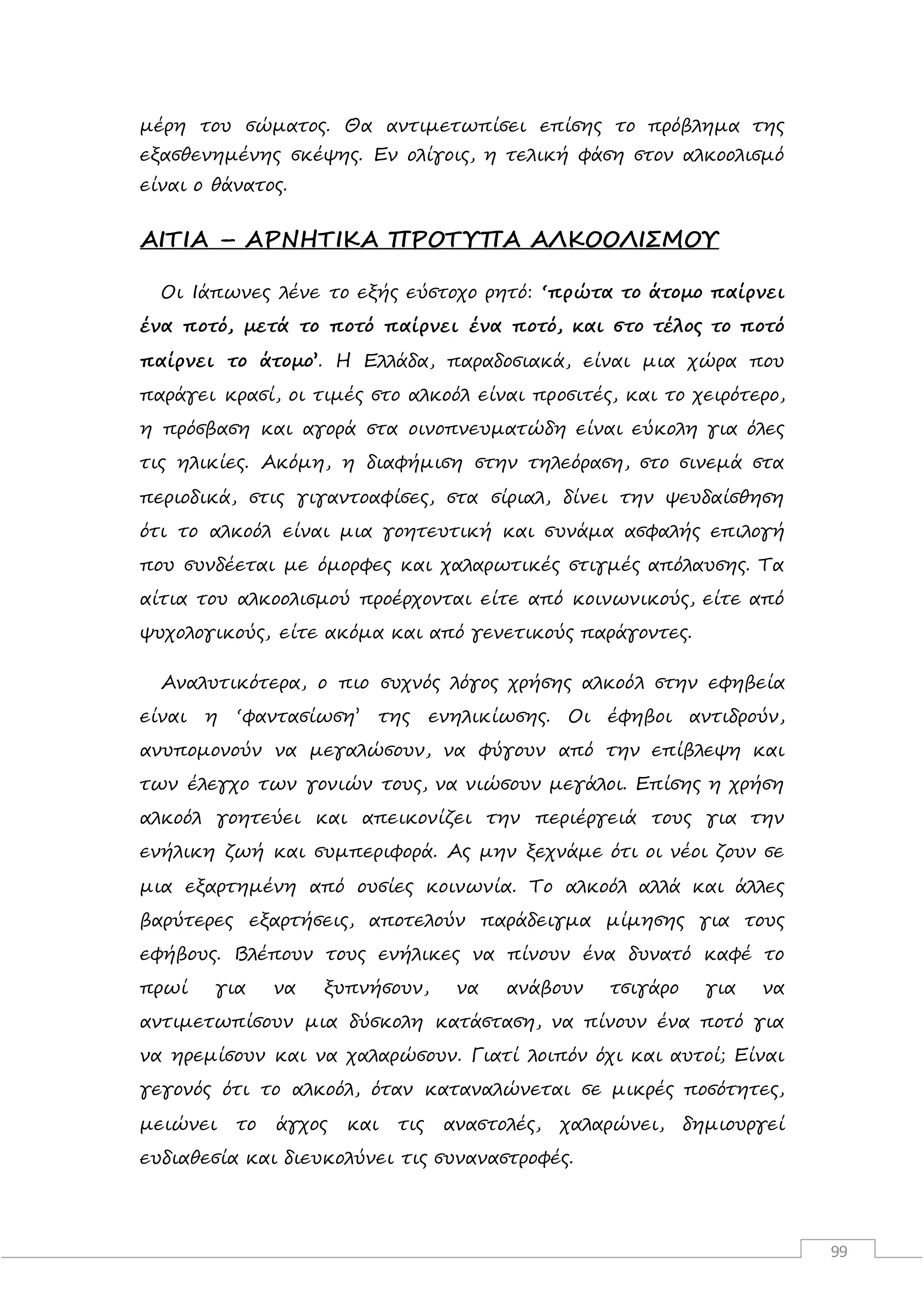 99
μέρη του σώματος. Θα αντιμετωπίσει επίσης το πρόβλημα της
εξασθενημένης σκέψης. Εν ολίγοις, η τελική φάση στον αλκοολισμό
είναι ο θάνατος.
ΑΙΤΙΑ – ΑΡΝΗΤΙΚΑ ΠΡΟΤΥΠΑ ΑΛΚΟΟΛΙΣΜΟΥ
Οι Ιάπωνες λένε το εξής εύστοχο ρητό: ‘πρώτα το άτομο παίρνει
ένα ποτό, μετά το ποτό παίρνει ένα ποτό, και στο τέλος το ποτό
παίρνει το άτομο’. Η Ελλάδα, παραδοσιακά, είναι μια χώρα που
παράγει κρασί, οι τιμές στο αλκοόλ είναι προσιτές, και το χειρότερο,
η πρόσβαση και αγορά στα οινοπνευματώδη είναι εύκολη για όλες
τις ηλικίες. Ακόμη, η διαφήμιση στην τηλεόραση, στο σινεμά στα
περιοδικά, στις γιγαντοαφίσες, στα σίριαλ, δίνει την ψευδαίσθηση
ότι το αλκοόλ είναι μια γοητευτική και συνάμα ασφαλής επιλογή
που συνδέεται με όμορφες και χαλαρωτικές στιγμές απόλαυσης. Τα
αίτια του αλκοολισμού προέρχονται είτε από κοινωνικούς, είτε από
ψυχολογικούς, είτε ακόμα και από γενετικούς παράγοντες.
Αναλυτικότερα, ο πιο συχνός λόγος χρήσης αλκοόλ στην εφηβεία
είναι η ‘φαντασίωση’ της ενηλικίωσης. Οι έφηβοι αντιδρούν,
ανυπομονούν να μεγαλώσουν, να φύγουν από την επίβλεψη και
των έλεγχο των γονιών τους, να νιώσουν μεγάλοι. Επίσης η χρήση
αλκοόλ γοητεύει και απεικονίζει την περιέργειά τους για την
ενήλικη ζωή και συμπεριφορά. Ας μην ξεχνάμε ότι οι νέοι ζουν σε
μια εξαρτημένη από ουσίες κοινωνία. Το αλκοόλ αλλά και άλλες
βαρύτερες εξαρτήσεις, αποτελούν παράδειγμα μίμησης για τους
εφήβους. Βλέπουν τους ενήλικες να πίνουν ένα δυνατό καφέ το
πρωί για να ξυπνήσουν, να ανάβουν τσιγάρο για να
αντιμετωπίσουν μια δύσκολη κατάσταση, να πίνουν ένα ποτό για
να ηρεμίσουν και να χαλαρώσουν. Γιατί λοιπόν όχι και αυτοί; Είναι
γεγονός ότι το αλκοόλ, όταν καταναλώνεται σε μικρές ποσότητες,
μειώνει το άγχος και τις αναστολές, χαλαρώνει, δημιουργεί
ευδιαθεσία και διευκολύνει τις συναναστροφές.
 