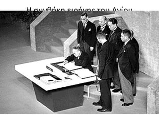 Η συνθήκη ειρήνης του Αγίου
Φραγκίσκου
• 7 Σεπτεμβρίου 1951:
• Η Ιαπωνία παραιτείτο από:
• Εδάφη της Ασίας νότια της νήσου Σαχαλίνης
• Ανταρκτική
• Νότιες κτήσεις στον Ειρηνικό
• Απαλλασσόταν από άμεση καταβολή πολεμικών
αποζημιώσεων
• 8 Σεπτεμβρίου 1951: διμερές Αμερικανο-
ιαπωνικό Σύμφωνο Ασφάλειας
 