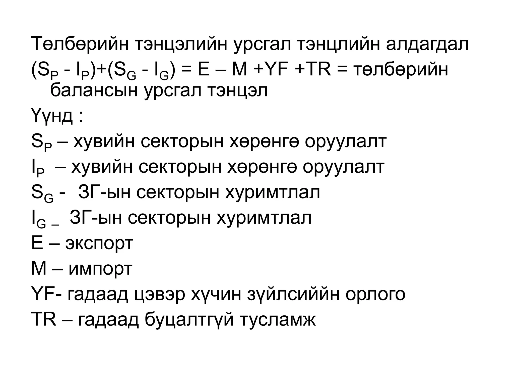 Төлбөрийн тэнцэлийн урсгал тэнцлийн алдагдал
(SP - IP)+(SG - IG) = E – M +YF +TR = төлбөрийн
балансын урсгал тэнцэл
Үүнд :
SP – хувийн секторын хөрөнгө оруулалт
IP – хувийн секторын хөрөнгө оруулалт
SG - ЗГ-ын секторын хуримтлал
IG – ЗГ-ын секторын хуримтлал
E – экспорт
M – импорт
YF- гадаад цэвэр хүчин зүйлсиййн орлого
TR – гадаад буцалтгүй тусламж
 