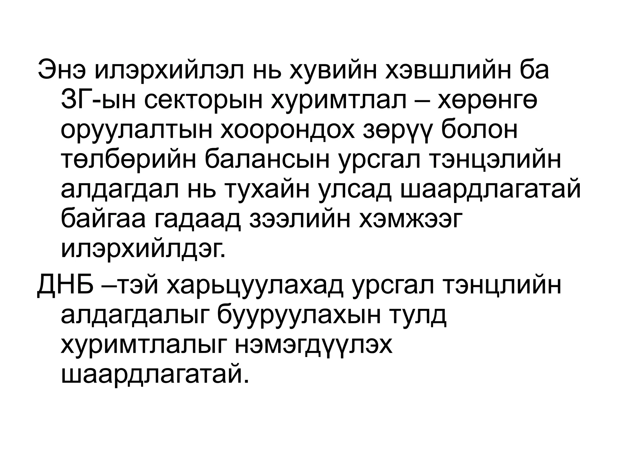 Энэ илэрхийлэл нь хувийн хэвшлийн ба
ЗГ-ын секторын хуримтлал – хөрөнгө
оруулалтын хоорондох зөрүү болон
төлбөрийн балансын урсгал тэнцэлийн
алдагдал нь тухайн улсад шаардлагатай
байгаа гадаад зээлийн хэмжээг
илэрхийлдэг.
ДНБ –тэй харьцуулахад урсгал тэнцлийн
алдагдалыг бууруулахын тулд
хуримтлалыг нэмэгдүүлэх
шаардлагатай.
 