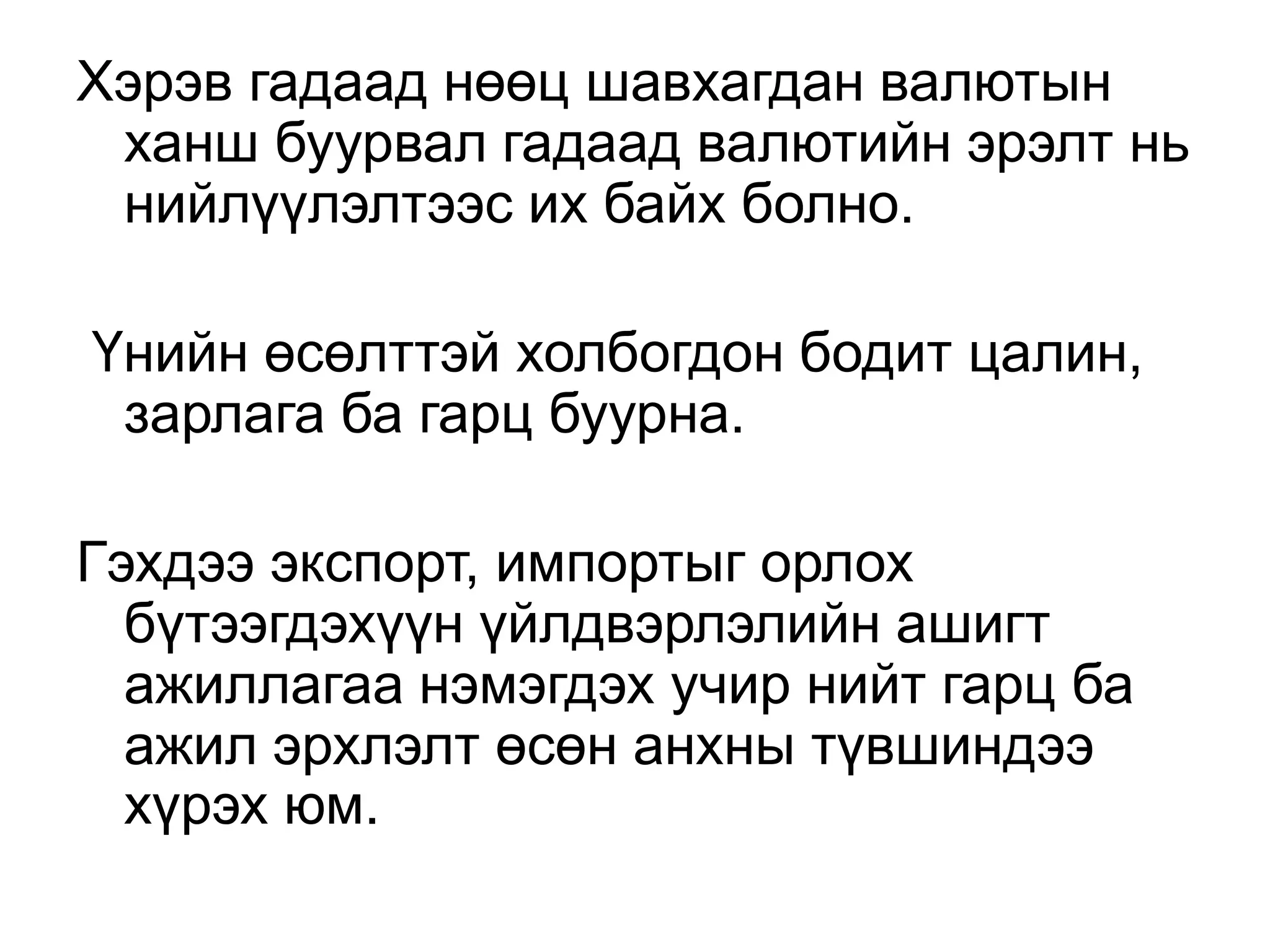 Хэрэв гадаад нөөц шавхагдан валютын
ханш буурвал гадаад валютийн эрэлт нь
нийлүүлэлтээс их байх болно.
Үнийн өсөлттэй холбогдон бодит цалин,
зарлага ба гарц буурна.
Гэхдээ экспорт, импортыг орлох
бүтээгдэхүүн үйлдвэрлэлийн ашигт
ажиллагаа нэмэгдэх учир нийт гарц ба
ажил эрхлэлт өсөн анхны түвшиндээ
хүрэх юм.
 