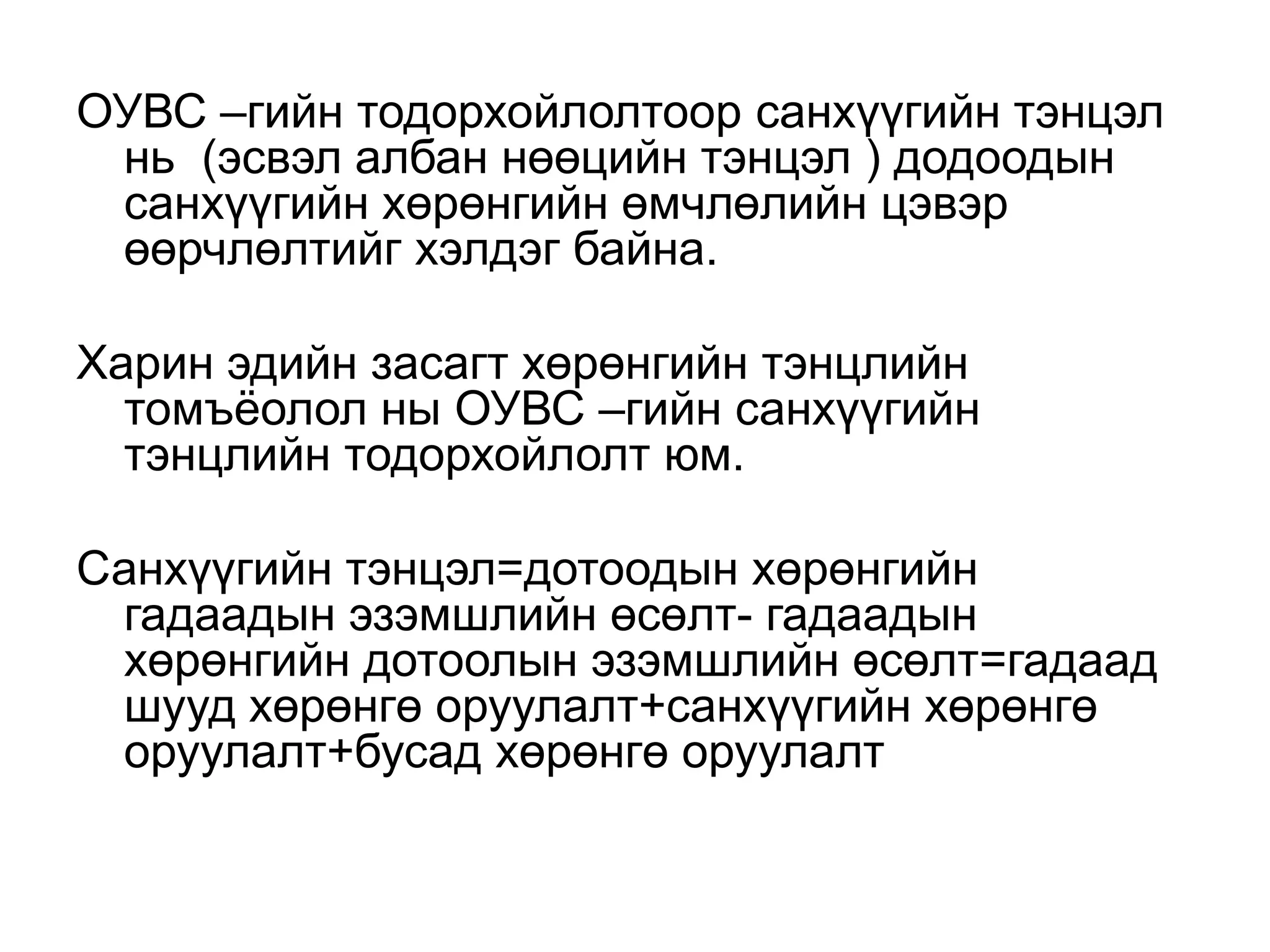 ОУВС –гийн тодорхойлолтоор санхүүгийн тэнцэл
нь (эсвэл албан нөөцийн тэнцэл ) додоодын
санхүүгийн хөрөнгийн өмчлөлийн цэвэр
өөрчлөлтийг хэлдэг байна.
Харин эдийн засагт хөрөнгийн тэнцлийн
томъёолол ны ОУВС –гийн санхүүгийн
тэнцлийн тодорхойлолт юм.
Санхүүгийн тэнцэл=дотоодын хөрөнгийн
гадаадын эзэмшлийн өсөлт- гадаадын
хөрөнгийн дотоолын эзэмшлийн өсөлт=гадаад
шууд хөрөнгө оруулалт+санхүүгийн хөрөнгө
оруулалт+бусад хөрөнгө оруулалт
 
