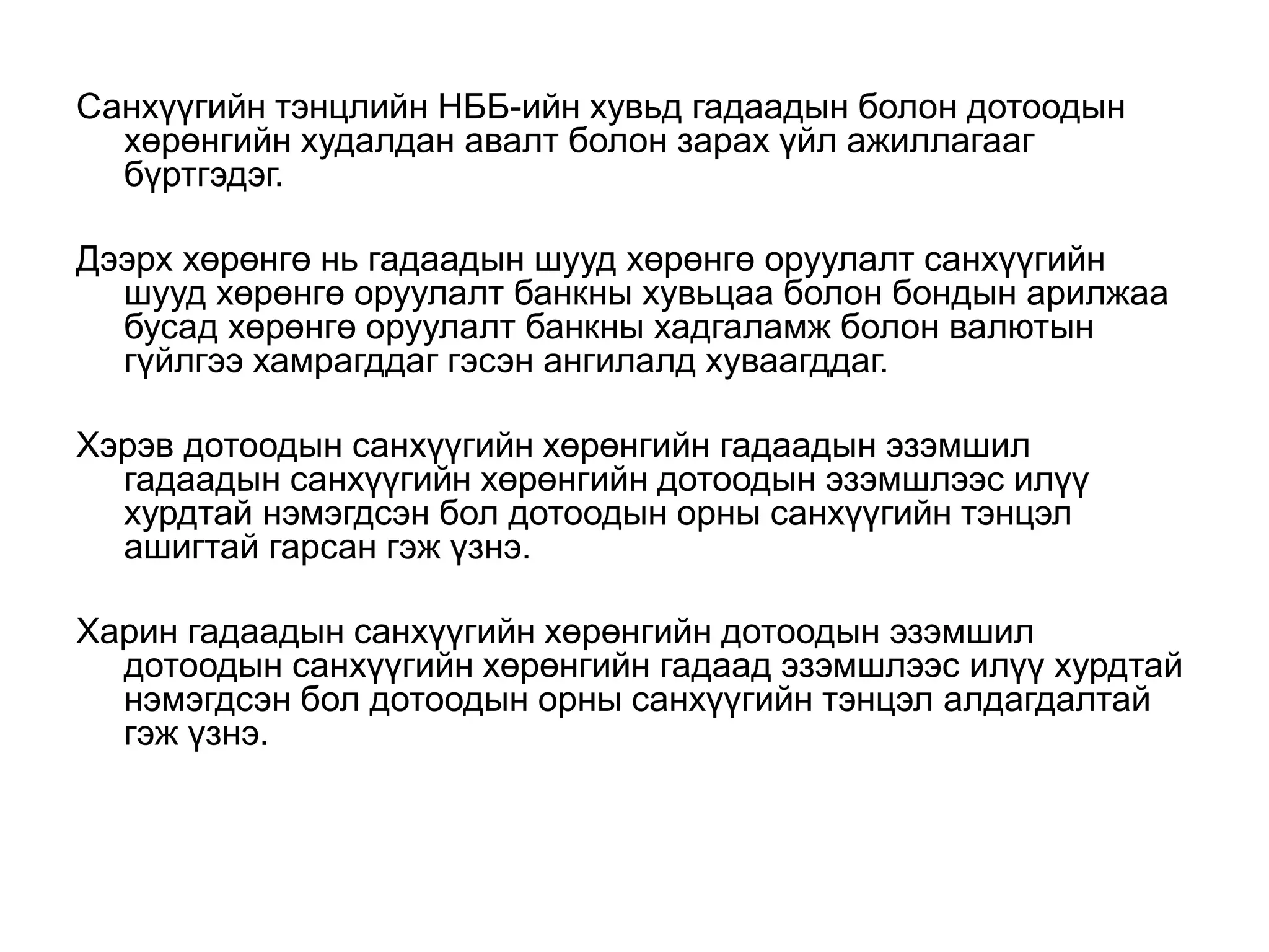 Санхүүгийн тэнцлийн НББ-ийн хувьд гадаадын болон дотоодын
хөрөнгийн худалдан авалт болон зарах үйл ажиллагааг
бүртгэдэг.
Дээрх хөрөнгө нь гадаадын шууд хөрөнгө оруулалт санхүүгийн
шууд хөрөнгө оруулалт банкны хувьцаа болон бондын арилжаа
бусад хөрөнгө оруулалт банкны хадгаламж болон валютын
гүйлгээ хамрагддаг гэсэн ангилалд хуваагддаг.
Хэрэв дотоодын санхүүгийн хөрөнгийн гадаадын эзэмшил
гадаадын санхүүгийн хөрөнгийн дотоодын эзэмшлээс илүү
хурдтай нэмэгдсэн бол дотоодын орны санхүүгийн тэнцэл
ашигтай гарсан гэж үзнэ.
Харин гадаадын санхүүгийн хөрөнгийн дотоодын эзэмшил
дотоодын санхүүгийн хөрөнгийн гадаад эзэмшлээс илүү хурдтай
нэмэгдсэн бол дотоодын орны санхүүгийн тэнцэл алдагдалтай
гэж үзнэ.
 