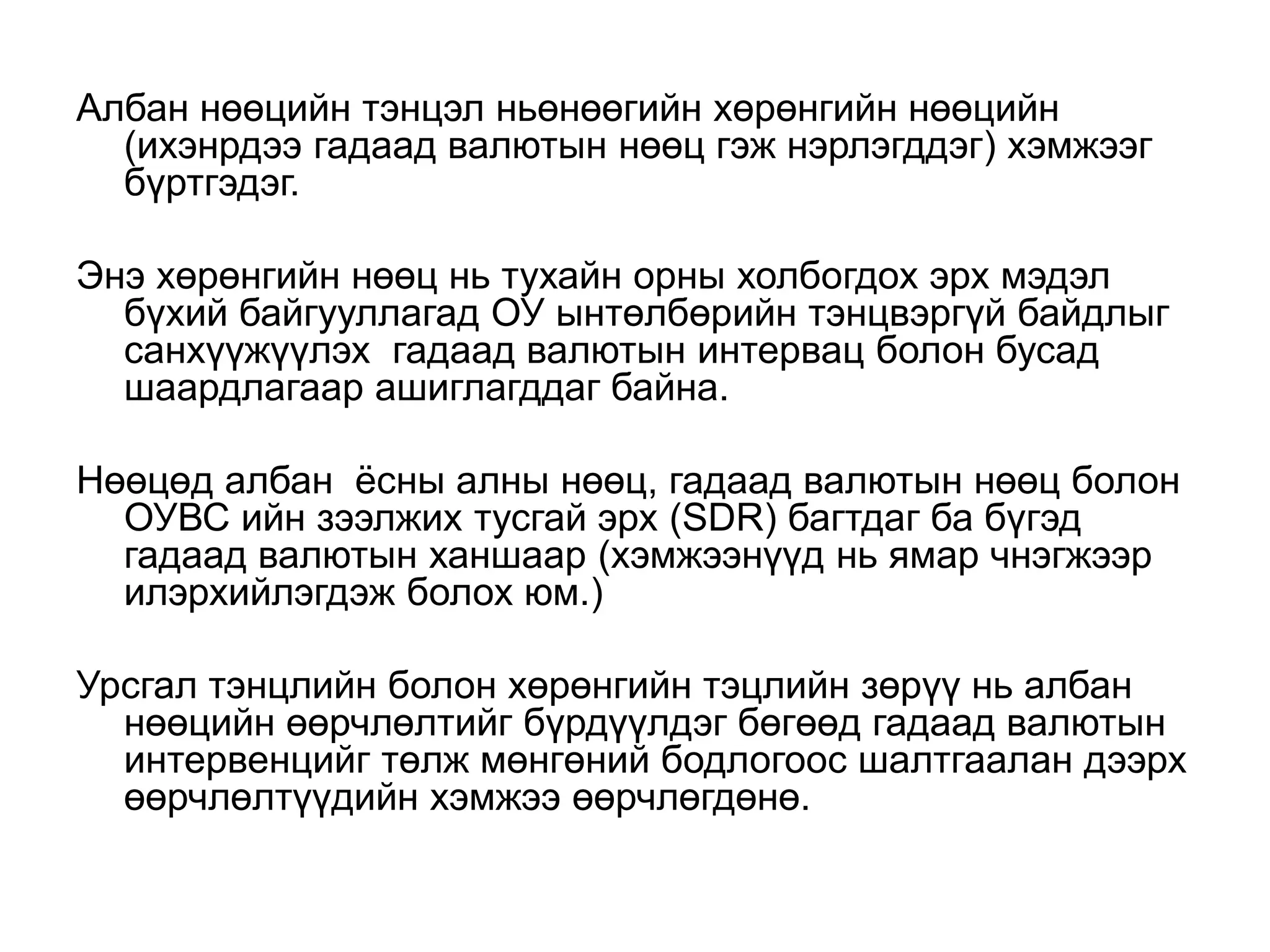 Албан нөөцийн тэнцэл ньөнөөгийн хөрөнгийн нөөцийн
(ихэнрдээ гадаад валютын нөөц гэж нэрлэгддэг) хэмжээг
бүртгэдэг.
Энэ хөрөнгийн нөөц нь тухайн орны холбогдох эрх мэдэл
бүхий байгууллагад ОУ ынтөлбөрийн тэнцвэргүй байдлыг
санхүүжүүлэх гадаад валютын интервац болон бусад
шаардлагаар ашиглагддаг байна.
Нөөцөд албан ёсны алны нөөц, гадаад валютын нөөц болон
ОУВС ийн зээлжих тусгай эрх (SDR) багтдаг ба бүгэд
гадаад валютын ханшаар (хэмжээнүүд нь ямар чнэгжээр
илэрхийлэгдэж болох юм.)
Урсгал тэнцлийн болон хөрөнгийн тэцлийн зөрүү нь албан
нөөцийн өөрчлөлтийг бүрдүүлдэг бөгөөд гадаад валютын
интервенцийг төлж мөнгөний бодлогоос шалтгаалан дээрх
өөрчлөлтүүдийн хэмжээ өөрчлөгдөнө.
 