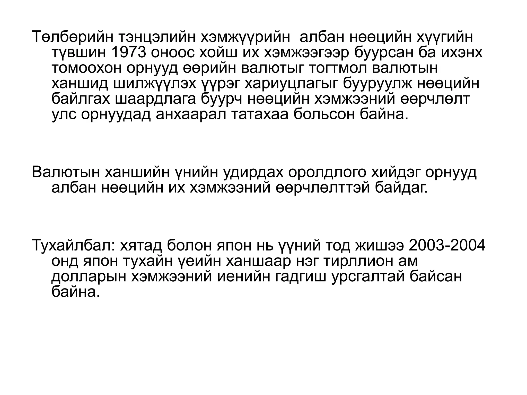 Төлбөрийн тэнцэлийн хэмжүүрийн албан нөөцийн хүүгийн
түвшин 1973 оноос хойш их хэмжээгээр буурсан ба ихэнх
томоохон орнууд өөрийн валютыг тогтмол валютын
ханшид шилжүүлэх үүрэг хариуцлагыг бууруулж нөөцийн
байлгах шаардлага буурч нөөцийн хэмжээний өөрчлөлт
улс орнуудад анхаарал татахаа больсон байна.
Валютын ханшийн үнийн удирдах оролдлого хийдэг орнууд
албан нөөцийн их хэмжээний өөрчлөлттэй байдаг.
Тухайлбал: хятад болон япон нь үүний тод жишээ 2003-2004
онд япон тухайн үеийн ханшаар нэг тирллион ам
долларын хэмжээний иенийн гадгиш урсгалтай байсан
байна.
 