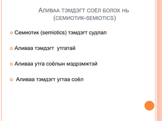 АЛИВАА ТЭМДЭГТ СОЁЛ БОЛОХ НЬ
(CЕМИОТИК-SEMIOTICS)
 Семиотик (semiotics) тэмдэгт судлал
 Аливаа тэмдэгт утгатай
 Аливаа утга соёлын мэдрэмжтэй
 Аливаа тэмдэгт угтаа соёл
 