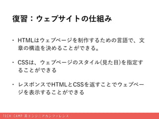 復習：ウェブサイトの仕組み
• HTMLはウェブページを制作するための言語で、文
章の構造を決めることができる。
• CSSは、ウェブページのスタイル(見た目)を指定す
ることができる
• レスポンスでHTMLとCSSを返すことでウェブペー
ジ...