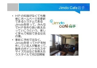 Jimdo Cafe岩手
• ＨＰの知識がなくても簡
単にホームページを更新
できるシステムである
Jimdoを使って、みんな
でＨＰを作りあい教え合
っていこうという、楽し
く学んで相談できる交流
の場。
• 事前に予約ではなく、
Jimdoを使ってＨＰを制
作している人が集まって、
製作のポイントやカスタ
マイズ方法などを教え合
うスタイルで月2回開催
 