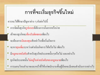 การที่จะเริ่มธุรกิจขึ้นใหม่
ควรจะได้ศึกษาปัญหาต่าง ๆ ดังต่อไปนี้
• การจัดตั้งธุรกิจรูปแบบที่ต้องการนั้นยากหรือง่าย
• เจ้าของธุรกิจจะต้องรับผิดชอบเพียงไร
• จะต้องการเงินลงทุนสักเท่าไรเพื่อเริ่มกิจการ
• จะหาทุนเพิ่มระหว่างดาเนินกิจการได้หรือไม่ เพียงไร
• มีกฎหมายบังคับสาหรับธุรกิจประเภทนั้นๆหรือไม่ และอย่างไร
• ธุรกิจประเภทนั้นไม่อยู่ในข่ายบังคับของกฎหมายเพียงไร
• การมอบโอนอานาจและหน้าที่ให้แก่พนักงานชั้นผู้น้อยจะมีแผนดาเนินการอย่างไร
 