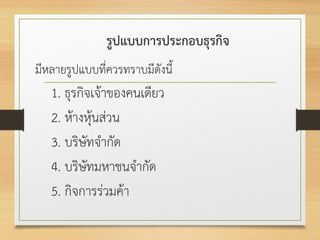 รูปแบบการประกอบธุรกิจ
มีหลายรูปแบบที่ควรทราบมีดังนี้
1. ธุรกิจเจ้าของคนเดียว
2. ห้างหุ้นส่วน
3. บริษัทจากัด
4. บริษัทมหาชนจากัด
5. กิจการร่วมค้า
 