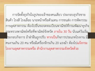 การจัดตั้งธุรกิจในรูปของเจ้าของคนเดียว ประกอบธุรกิจขาย
สินค้า โรงสี โรงเลื่อย นายหน้าหรือตัวแทน การขนส่ง การหัตกรรม
การอุตสาหกรรม ต้องไปยื่นขอจดทะเบียนพาณิชย์ที่กรมพัฒนาธุรกิจ
กระทรวงพาณิชย์หรือที่พาณิชย์จังหวัด ภายใน 30 วัน นับแต่วันเริ่ม
ประกอบกิจการ ถ้าฝ่าฝืนถูกปรับ หากเป็นกิจการประเภทโรงงาน มี
คนงานเกิน 20 คน หรือมีเครื่องจักรเกิน 20 แรงม้า ต้องไปแจ้งกรม
โรงงานอุตสาหกรรมหรือ สานักงานอุตสาหกรรมจังหวัดด้วย
 