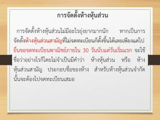 การจัดตั้งห้างหุ้นส่วน
การจัดตั้งห้างหุ้นส่วนไม่มีอะไรยุ่งยากมากนัก หากเป็นการ
จัดตั้งห้างหุ้นส่วนสามัญที่ไม่จดทะเบียนก็ตั้งขึ้นได้เลยเพียงแต่ไป
ยื่นขอจดทะเบียนพาณิชย์ภายใน 30 วันนับแต่วันเริ่มแรก จะใช้
ชื่อว่าอย่างไรก็โดยไม่จาเป็นมีคาว่า ห้างหุ้นส่วน หรือ ห้าง
หุ้นส่วนสามัญ ประกอบชื่อของห้าง สาหรับห้างหุ้นส่วนจากัด
นั้นจะต้องไปจดทะเบียนเสมอ
 