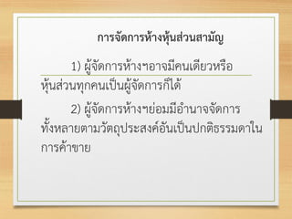 การจัดการห้างหุ้นส่วนสามัญ
1) ผู้จัดการห้างฯอาจมีคนเดียวหรือ
หุ้นส่วนทุกคนเป็นผู้จัดการก็ได้
2) ผู้จัดการห้างฯย่อมมีอานาจจัดการ
ทั้งหลายตามวัตถุประสงค์อันเป็นปกติธรรมดาใน
การค้าขาย
 