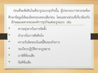 ก่อนที่จะตัดสินใจเลือกรูปแบบธุรกิจนั้น ผู้ประกอบการควรจะต้อง
ศึกษาข้อมูลให้ละเอียดรอบคอบเสียก่อน โดยเฉพาะส่วนที่เกี่ยวข้องกับ
ลักษณะเฉพาะขององค์การธุรกิจแต่ละรูปแบบ เช่น
• ความยุ่งยากในการจัดตั้ง
• อานาจในการตัดสินใจ
• ความรับผิดชอบในหนี้สินของกิจการ
• ระเบียบปฏิบัติทางกฎหมาย
• ภาษีที่ต้องเสีย
• ข้อดีข้อเสีย
 