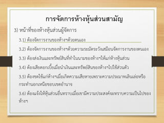 การจัดการห้างหุ้นส่วนสามัญ
3) หน้าที่ของห้างหุ้นส่วนผู้จัดการ
3.1) ต้องจัดการงานของห้างฯด้วยตนเอง
3.2) ต้องจัดการงานของห้างฯด้วยความระมัดระวังเสมือนจัดการงานของตนเอง
3.3) ต้องส่งเงินและทรัพย์สินที่ทาในนามของห้างฯให้แก่ห้างหุ้นส่วน
3.4) ต้องเสียดอกเบี้ยเมื่อนาเงินและทรัพย์สินของห้างฯไปใช้ส่วนตัว
3.5) ต้องชดใช้แก่ห้างฯเมื่อเกิดความเสียหายเพราะความประมาทเลินเล่อหรือ
กระทานอกเหนือขอบเขตอานาจ
3.6) ต้องแจ้งให้หุ้นส่วนอื่นทราบเมื่อเขามีความประสงค์จะทราบความเป็นไปของ
ห้างฯ
 