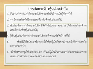 การจัดการห้างหุ้นส่วนจากัด
1) หุ้นส่วนจาพวกไม่จากัดความรับผิดชอบเท่านั้นจึงจะเป็นผู้จัดการได้
2) การจัดการห้างฯให้จัดการเช่นเดียวกับห้างหุ้นส่วนสามัญ
3) หุ้นส่วนจาพวกจากัดความรับผิด มีสิทธิเข้าไปดูแล สอบถาม ให้คาแนะนาแก่ห้างฯ
เช่นเดียวกับห้างหุ้นส่วนสามัญ
4) ผู้เป็นหุ้นส่วนจาพวกจากัดความรับผิดจะค้าขายแข่งกับห้างฯก็ได้
5) ห้ามมิให้เงินปันผลหรือดอกเบี้ยให้แก่ผู้เป็นหุ้นส่วนจาพวกจากัดความรบผิด
นอกจากผลกาไร
6) เมื่อห้างฯขาดทุนให้เฉลี่ยกันรับผิด เว้นแต่ผู้เป็นหุ้นส่วนพวกจากัดความรับผิดชอบ
เพียงไม่เกินจานวนเงินที่ตนได้จดทะเบียนลงทุนไว้
 