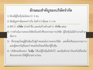 ลักษณะสาคัญของบริษัทจากัด
1) ต้องมีผู้ถือหุ้นไม่น้อยกว่า 3 คน
2) หุ้นมีมูลค่าหุ้นละเท่าๆกัน ไม่ต่ากว่าหุ้นละ 5 บาท
3) มีคาว่า บริษัท นาหน้าชื่อ และต่อท้ายด้วนคาว่า จากัด เสมอ
4) การดาเนินงานของบริษัทเป็นหน้าที่ของกรรมการบริษัท ผู้ถือหุ้นไม่มีอานาจเข้ามา
จัดการ
5) ที่ประชุมใหญ่ผู้ถือหุ้นเป็นผู้กาหนดนโยบายของบริษัท แต่งตั้งหรือถอนกรรมการ
และผู้สอบบัญชีและกาหนดเงินปันผลให้แก่ผู้ถือหุ้น
6) บริษัทจะต้องออก ใบหุ้น ให้แก่ผู้ถือหุ้นยึดถือไว้ และหุ้นดังกล่าวโอนกันได้โดยไม่
ต้องบอกกล่าวให้ผู้อื่นๆทราบก่อน
 