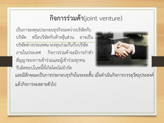 กิจการร่วมค้า(joint venture)
เป็นการลงทุนประกอบธุรกิจระหว่างบริษัทกับ
บริษัท หรือบริษัทกับห้างหุ้นส่วน อาจเป็น
บริษัทต่างประเทศมาลงทุนร่วมกันกับบริษัท
ภายในประเทศ กิจการร่วมค้าจะมีการกาทา
สัญญาของการเข้าร่วมและผู้เข้าร่วมทุกคน
รับผิดชอบในหนี้ที่เกิดโดยไม่จากัด
และมีลักษณะเป็นการประกอบธุรกิจในระยะสั้น เมื่อดาเนินกิจการบรรลุวัตถุประสงค์
แล้วกิจการจะสลายตัวไป
 