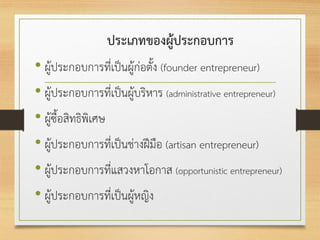 ประเภทของผู้ประกอบการ
• ผู้ประกอบการที่เป็นผู้ก่อตั้ง (founder entrepreneur)
• ผู้ประกอบการที่เป็นผู้บริหาร (administrative entrepreneur)
• ผู้ซื้อสิทธิพิเศษ
• ผู้ประกอบการที่เป็นช่างฝีมือ (artisan entrepreneur)
• ผู้ประกอบการที่แสวงหาโอกาส (opportunistic entrepreneur)
• ผู้ประกอบการที่เป็นผู้หญิง
 