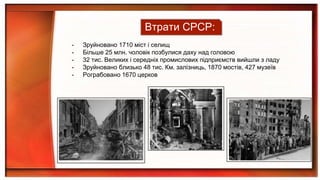 - Зруйновано 1710 міст і селищ
- Більше 25 млн. чоловік позбулися даху над головою
- 32 тис. Великих і середніх промислових підприємств вийшли з ладу
- Зруйновано близько 48 тис. Км. залізниць, 1870 мостів, 427 музеїв
- Рограбовано 1670 церков
Втрати СРСР:
 
