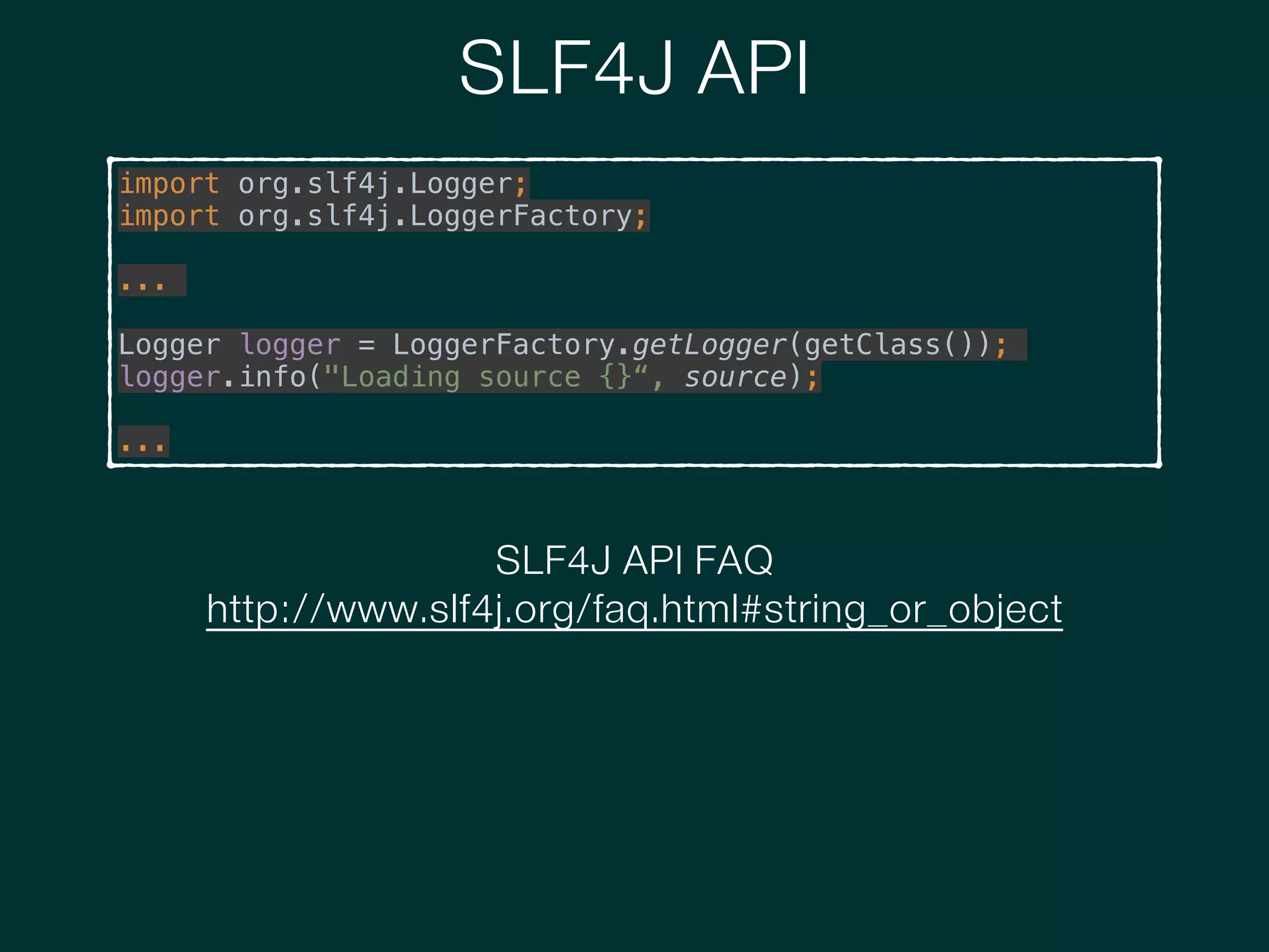 SLF4J API
import org.slf4j.Logger; 
import org.slf4j.LoggerFactory;
!
...
!
Logger logger = LoggerFactory.getLogger(getClass());
logger.info("Loading source {}“, source);
!
...
SLF4J API FAQ
http://www.slf4j.org/faq.html#string_or_object
 
