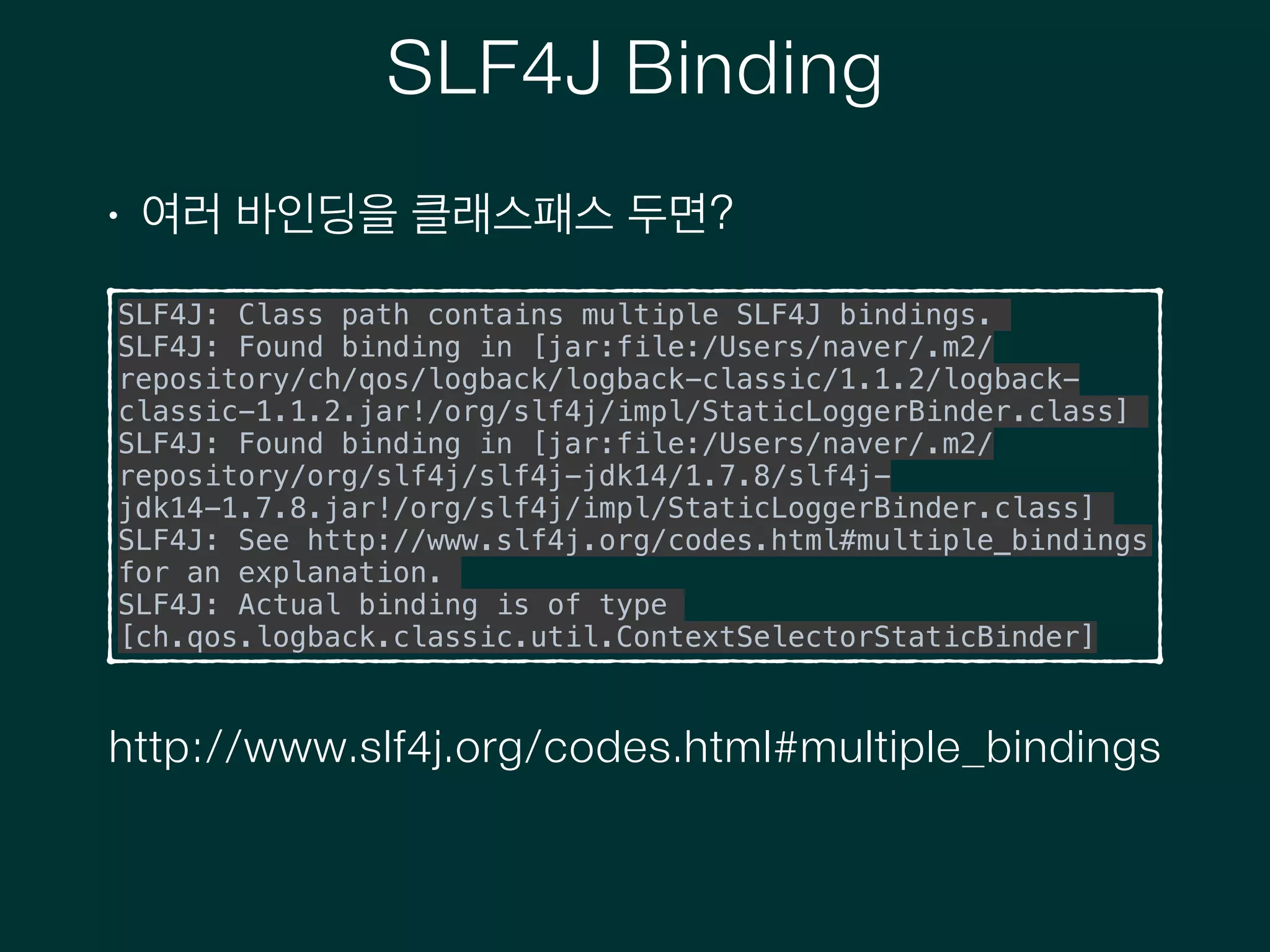 SLF4J Binding
• 여러 바인딩을 클래스패스 두면?
SLF4J: Class path contains multiple SLF4J bindings.
SLF4J: Found binding in [jar:file:/Users/naver/.m2/
repository/ch/qos/logback/logback-classic/1.1.2/logback-
classic-1.1.2.jar!/org/slf4j/impl/StaticLoggerBinder.class]
SLF4J: Found binding in [jar:file:/Users/naver/.m2/
repository/org/slf4j/slf4j-jdk14/1.7.8/slf4j-
jdk14-1.7.8.jar!/org/slf4j/impl/StaticLoggerBinder.class]
SLF4J: See http://www.slf4j.org/codes.html#multiple_bindings
for an explanation.
SLF4J: Actual binding is of type
[ch.qos.logback.classic.util.ContextSelectorStaticBinder]
http://www.slf4j.org/codes.html#multiple_bindings
 