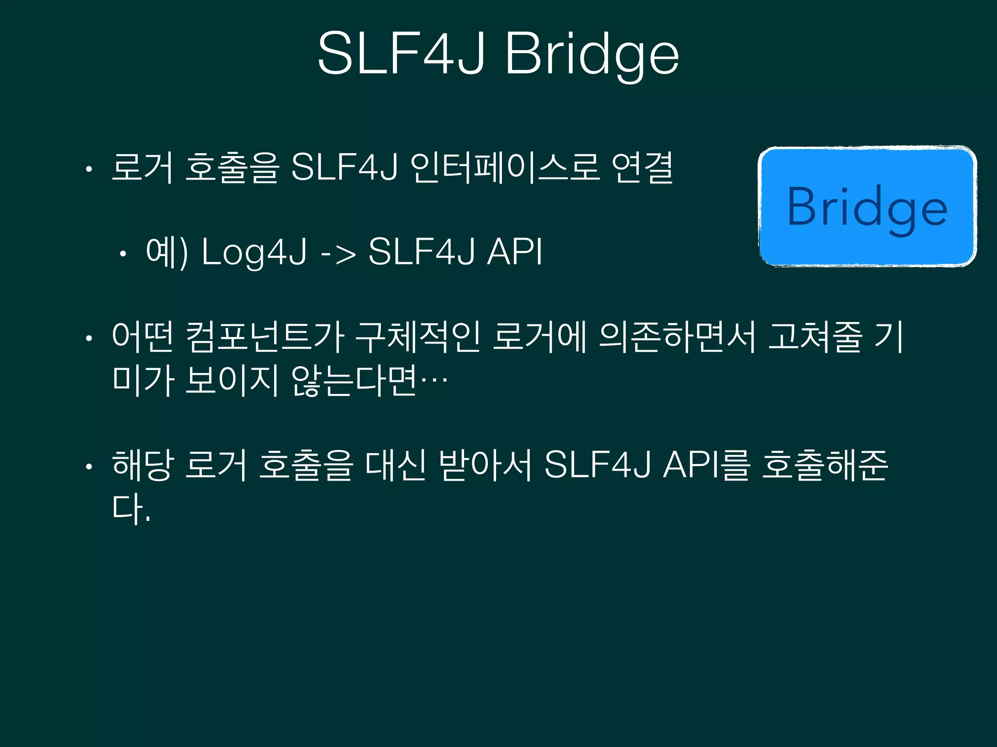 SLF4J Bridge
• 로거 호출을 SLF4J 인터페이스로 연결
• 예) Log4J -> SLF4J API
• 어떤 컴포넌트가 구체적인 로거에 의존하면서 고쳐줄 기
미가 보이지 않는다면…
• 해당 로거 호출을 대신 받아서 SLF4J API를 호출해준
다.
Bridge
 