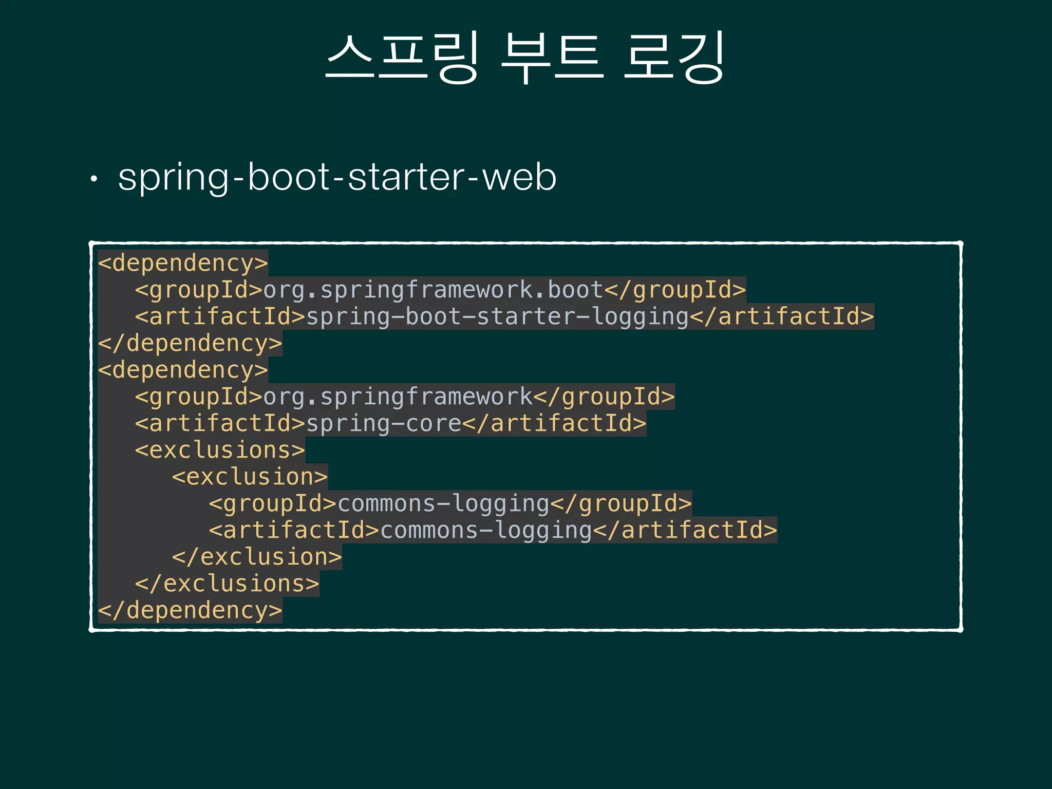 스프링 부트 로깅
• spring-boot-starter-web
<dependency> 
<groupId>org.springframework.boot</groupId> 
<artifactId>spring-boot-starter-logging</artifactId> 
</dependency> 
<dependency> 
<groupId>org.springframework</groupId> 
<artifactId>spring-core</artifactId> 
<exclusions> 
<exclusion> 
<groupId>commons-logging</groupId> 
<artifactId>commons-logging</artifactId> 
</exclusion> 
</exclusions> 
</dependency>
 