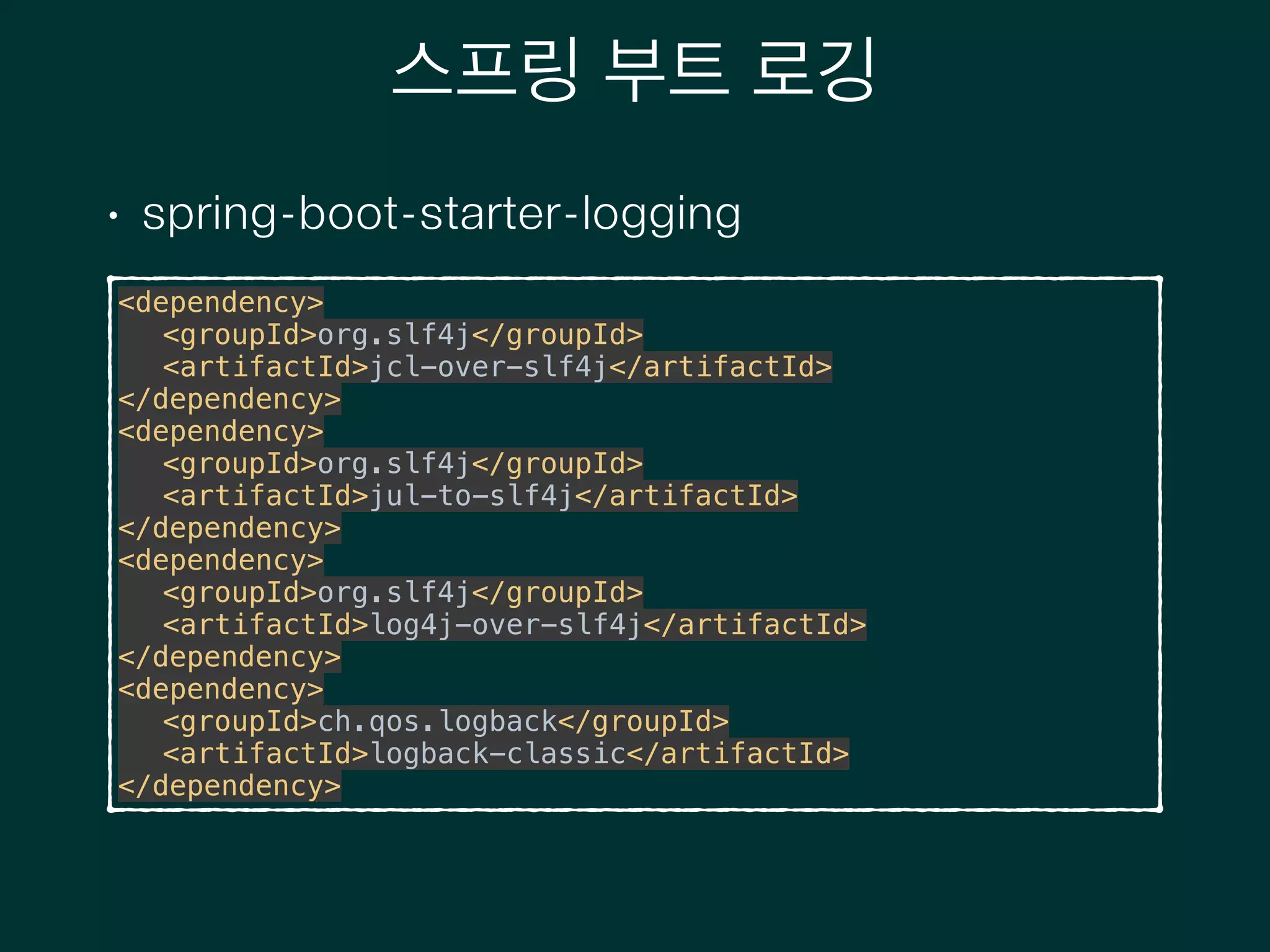 스프링 부트 로깅
• spring-boot-starter-logging
<dependency> 
<groupId>org.slf4j</groupId> 
<artifactId>jcl-over-slf4j</artifactId> 
</dependency> 
<dependency> 
<groupId>org.slf4j</groupId> 
<artifactId>jul-to-slf4j</artifactId> 
</dependency> 
<dependency> 
<groupId>org.slf4j</groupId> 
<artifactId>log4j-over-slf4j</artifactId> 
</dependency> 
<dependency> 
<groupId>ch.qos.logback</groupId> 
<artifactId>logback-classic</artifactId> 
</dependency>
 