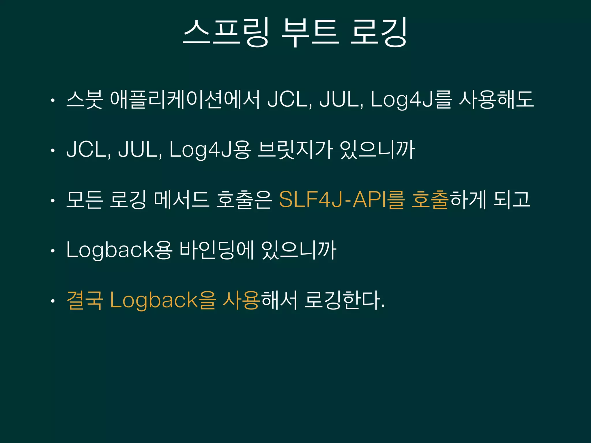 스프링 부트 로깅
• 스붓 애플리케이션에서 JCL, JUL, Log4J를 사용해도
• JCL, JUL, Log4J용 브릿지가 있으니까
• 모든 로깅 메서드 호출은 SLF4J-API를 호출하게 되고
• Logback용 바인딩에 있으니까
• 결국 Logback을 사용해서 로깅한다.
 