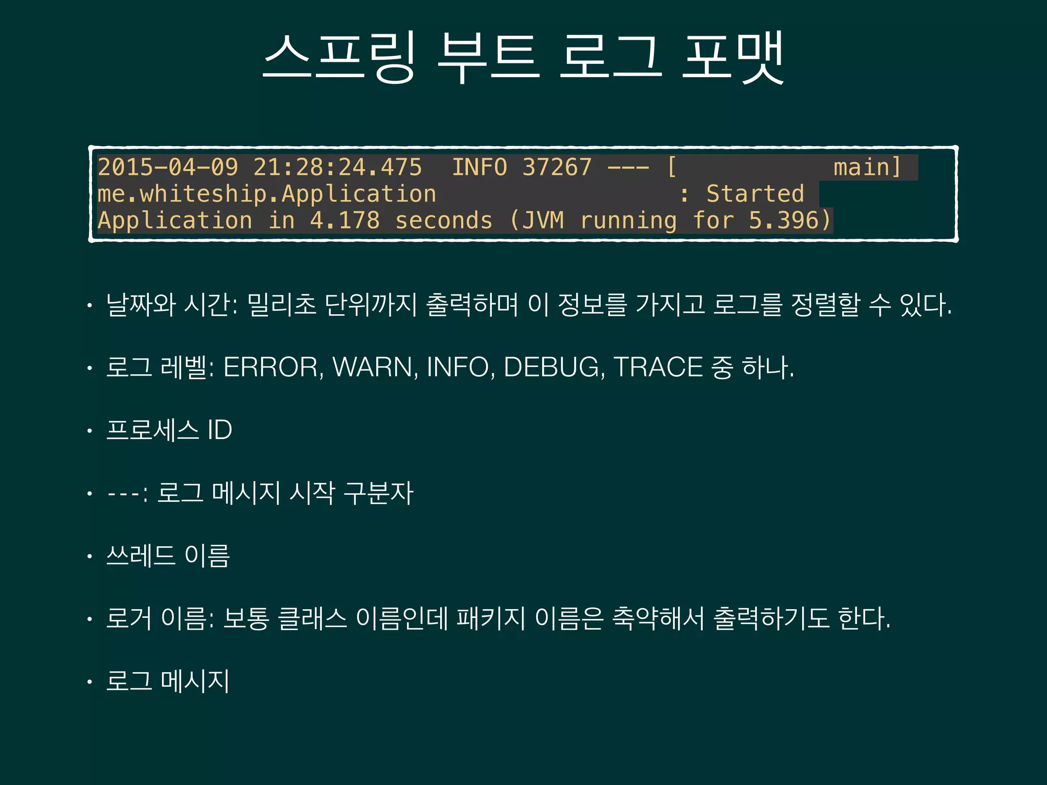 스프링 부트 로그 포맷
2015-04-09 21:28:24.475 INFO 37267 --- [ main]
me.whiteship.Application : Started
Application in 4.178 seconds (JVM running for 5.396)
• 날짜와 시간: 밀리초 단위까지 출력하며 이 정보를 가지고 로그를 정렬할 수 있다.
• 로그 레벨: ERROR, WARN, INFO, DEBUG, TRACE 중 하나.
• 프로세스 ID
• ---: 로그 메시지 시작 구분자
• 쓰레드 이름
• 로거 이름: 보통 클래스 이름인데 패키지 이름은 축약해서 출력하기도 한다.
• 로그 메시지
 