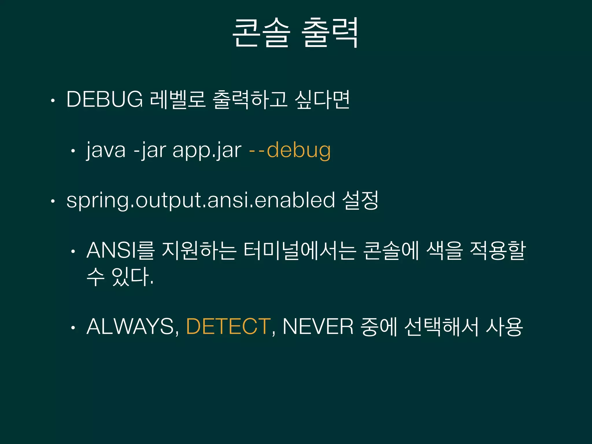 콘솔 출력
• DEBUG 레벨로 출력하고 싶다면
• java -jar app.jar --debug
• spring.output.ansi.enabled 설정
• ANSI를 지원하는 터미널에서는 콘솔에 색을 적용할
수 있다.
• ALWAYS, DETECT, NEVER 중에 선택해서 사용
 