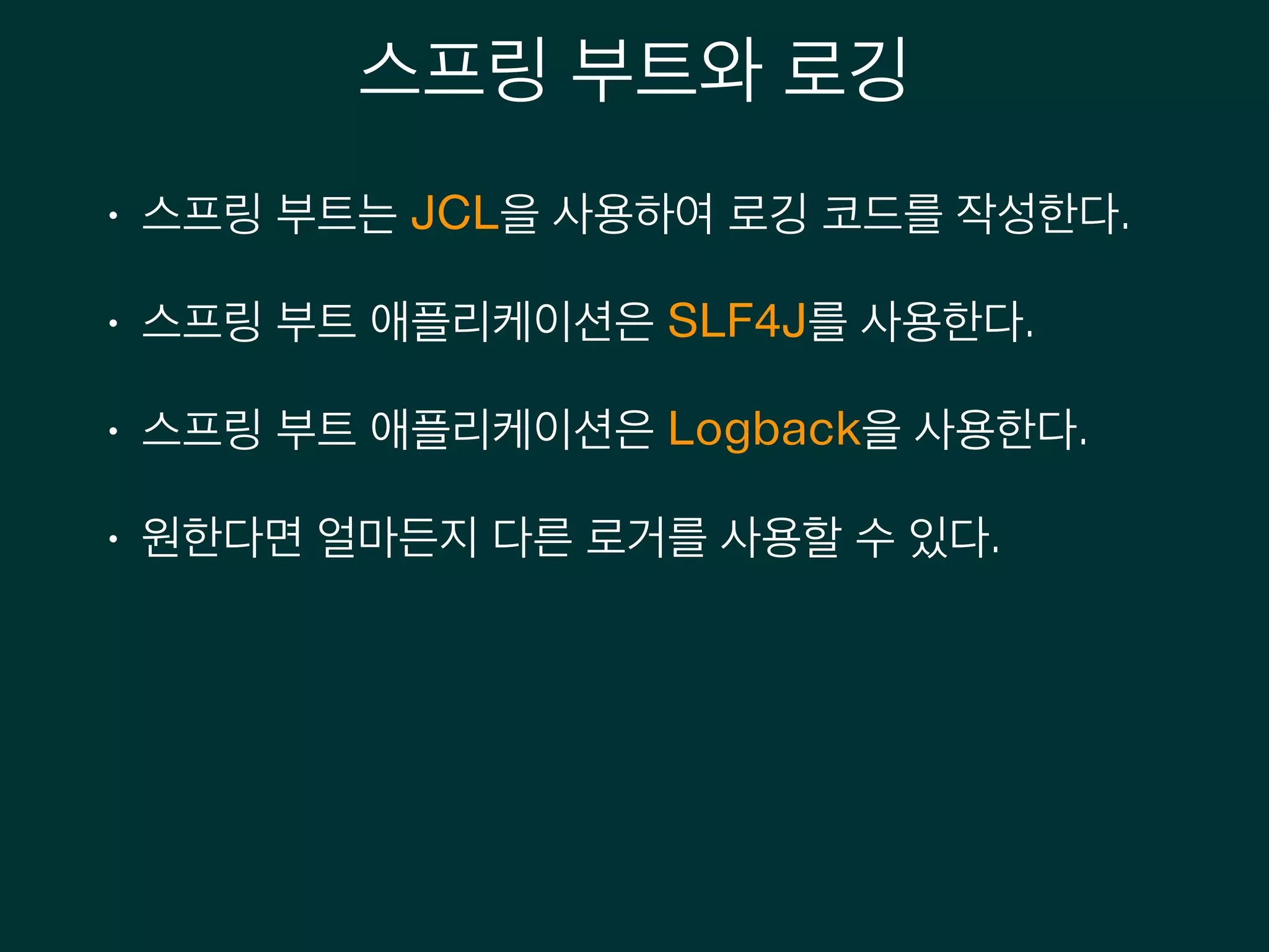 스프링 부트와 로깅
• 스프링 부트는 JCL을 사용하여 로깅 코드를 작성한다.
• 스프링 부트 애플리케이션은 SLF4J를 사용한다.
• 스프링 부트 애플리케이션은 Logback을 사용한다.
• 원한다면 얼마든지 다른 로거를 사용할 수 있다.
 