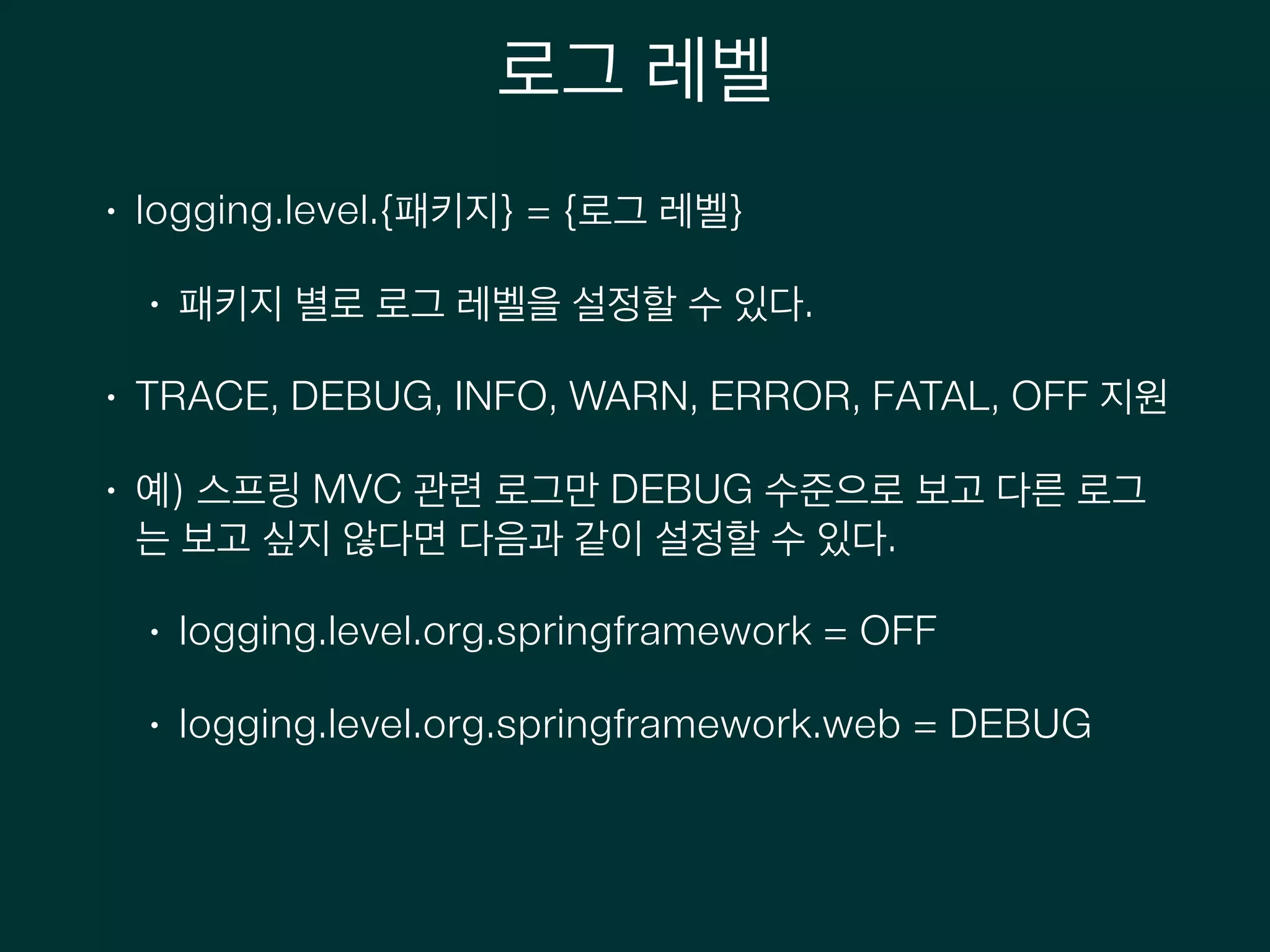 로그 레벨
• logging.level.{패키지} = {로그 레벨}
• 패키지 별로 로그 레벨을 설정할 수 있다.
• TRACE, DEBUG, INFO, WARN, ERROR, FATAL, OFF 지원
• 예) 스프링 MVC 관련 로그만 DEBUG 수준으로 보고 다른 로그
는 보고 싶지 않다면 다음과 같이 설정할 수 있다.
• logging.level.org.springframework = OFF
• logging.level.org.springframework.web = DEBUG
 