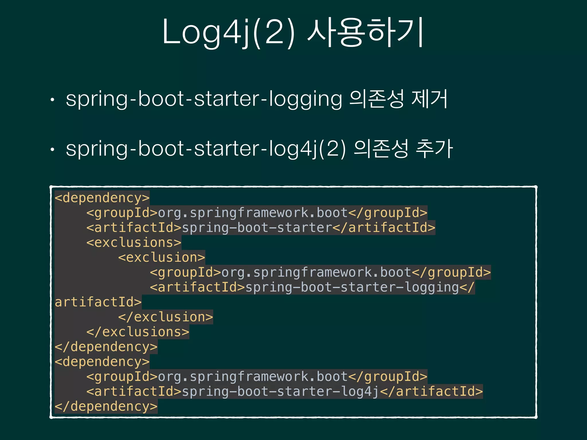 Log4j(2) 사용하기
• spring-boot-starter-logging 의존성 제거
• spring-boot-starter-log4j(2) 의존성 추가
<dependency> 
<groupId>org.springframework.boot</groupId> 
<artifactId>spring-boot-starter</artifactId> 
<exclusions> 
<exclusion> 
<groupId>org.springframework.boot</groupId> 
<artifactId>spring-boot-starter-logging</
artifactId> 
</exclusion> 
</exclusions> 
</dependency> 
<dependency> 
<groupId>org.springframework.boot</groupId> 
<artifactId>spring-boot-starter-log4j</artifactId> 
</dependency>
 